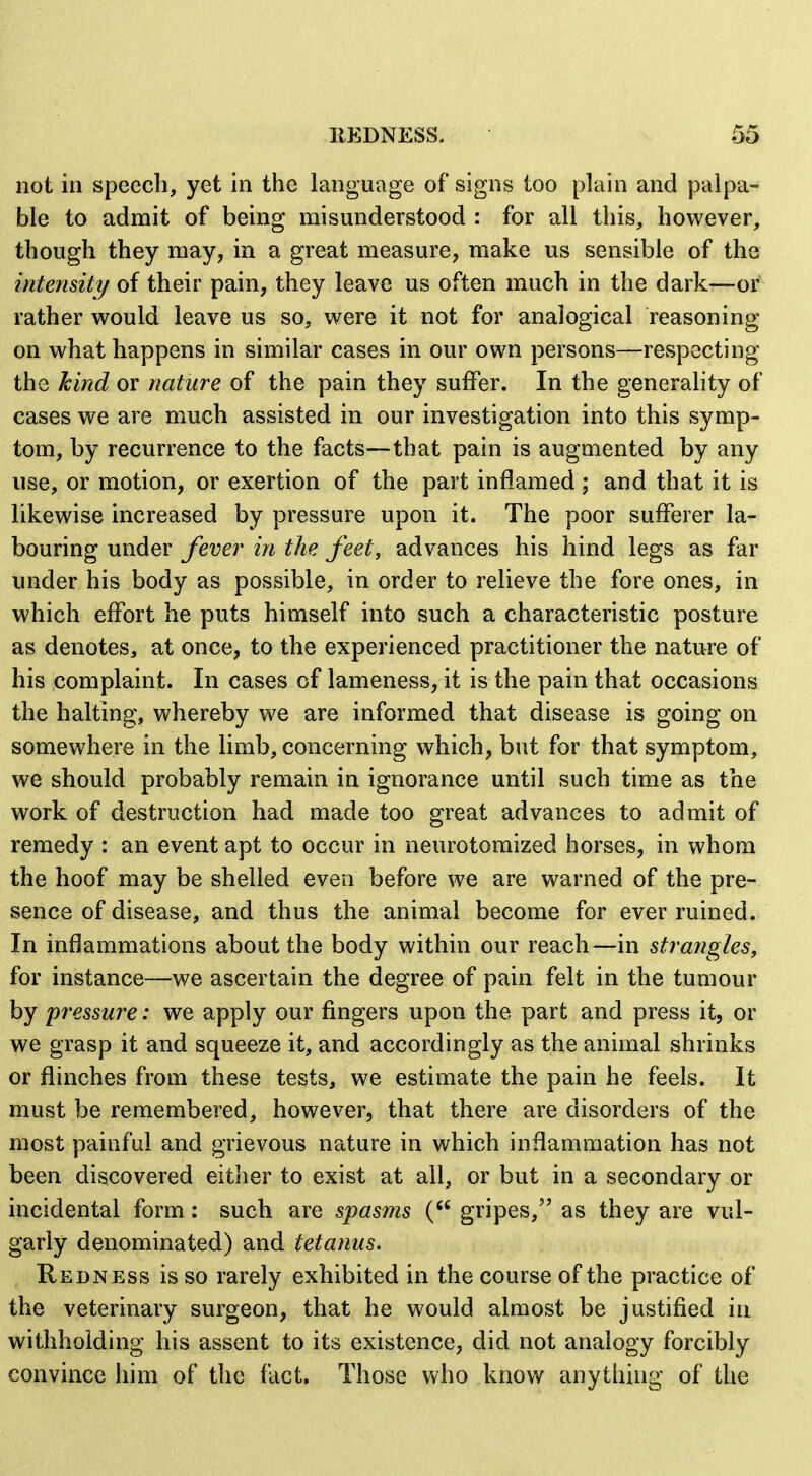 not in speech, yet in the language of signs too plain and palpa- ble to admit of being misunderstood : for all this, however, though they may, in a great measure, make us sensible of the inteimty of their pain, they leave us often much in the dark—or' rather would leave us so, were it not for analogical reasoning on what happens in similar cases in our own persons—respecting the hind or nature of the pain they suffer. In the generality of cases we are much assisted in our investigation into this symp- tom, by recurrence to the facts—that pain is augmented by any use, or motion, or exertion of the part inflamed ; and that it is likewise increased by pressure upon it. The poor sufferer la- bouring under fever in the feet, advances his hind legs as far under his body as possible, in order to relieve the fore ones, in which effort he puts himself into such a characteristic posture as denotes, at once, to the experienced practitioner the nature of his complaint. In cases of lameness, it is the pain that occasions the halting, whereby we are informed that disease is going on somewhere in the limb, concerning which, but for that symptom, we should probably remain in ignorance until such time as the work of destruction had made too great advances to admit of remedy : an event apt to occur in neurotoraized horses, in whom the hoof may be shelled even before we are warned of the pre- sence of disease, and thus the animal become for ever ruined. In inflammations about the body within our reach—in strangles, for instance—we ascertain the degree of pain felt in the tumour by pressure: we apply our fingers upon the part and press it, or we grasp it and squeeze it, and accordingly as the animal shrinks or flinches from these tests, we estimate the pain he feels. It must be remembered, however, that there are disorders of the most painful and grievous nature in which inflammation has not been discovered either to exist at all, or but in a secondary or incidental form : such are spasms ( gripes, as they are vul- garly denominated) and tetanus. Redness is so rarely exhibited in the course of the practice of the veterinary surgeon, that he would almost be justified in withholding his assent to its existence, did not analogy forcibly convince him of the fact. Those who know anything of the