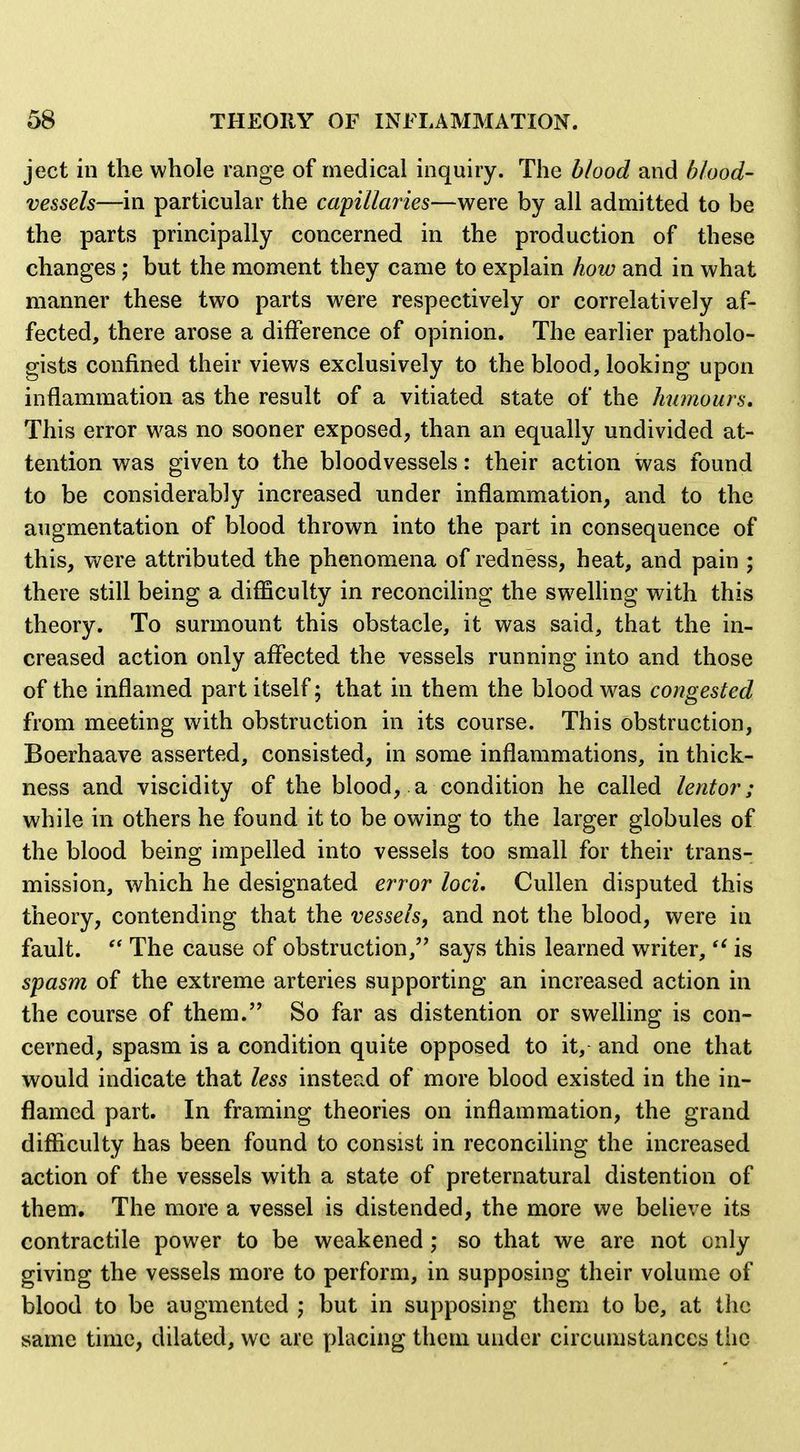 ject in the whole range of medical inquiry. The blood and blood- vessels—in particular the capillaries—were by all admitted to be the parts principally concerned in the production of these changes; but the moment they came to explain how and in what manner these two parts were respectively or correlatively af- fected, there arose a difference of opinion. The earlier patholo- gists confined their views exclusively to the blood, looking upon inflammation as the result of a vitiated state of the Jmmours, This error was no sooner exposed, than an equally undivided at- tention was given to the bloodvessels: their action was found to be considerably increased under inflammation, and to the augmentation of blood thrown into the part in consequence of this, were attributed the phenomena of redness, heat, and pain ; there still being a diflSculty in reconciling the swelhng with this theory. To surmount this obstacle, it was said, that the in- creased action only affected the vessels running into and those of the inflamed part itself; that in them the blood was congested from meeting with obstruction in its course. This obstruction, Boerhaave asserted, consisted, in some inflammations, in thick- ness and viscidity of the blood, a condition he called lentor ; while in others he found it to be owing to the larger globules of the blood being impelled into vessels too small for their trans- mission, which he designated error loci. Cullen disputed this theory, contending that the vessels, and not the blood, were in fault. The cause of obstruction, says this learned writer, is spasm of the extreme arteries supporting an increased action in the course of them.'* So far as distention or swelling is con- cerned, spasm is a condition quite opposed to it, and one that would indicate that less instead of more blood existed in the in- flamed part. In framing theories on inflammation, the grand difficulty has been found to consist in reconciling the increased action of the vessels with a state of preternatural distention of them. The more a vessel is distended, the more we believe its contractile power to be weakened ; so that we are not only giving the vessels more to perform, in supposing their volume of blood to be augmented j but in supposing them to be, at the same time, dilated, we arc placing them under circumstiinccs the