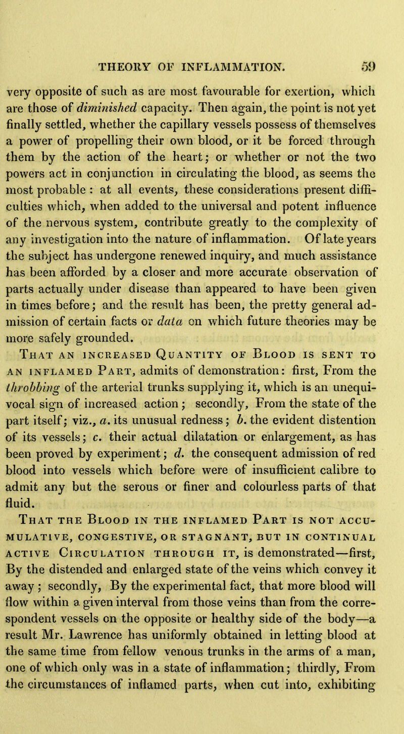 very opposite of such as are most favourable for exertion, which are those of dimmished capacity. Then again, the point is not yet finally settled, whether the capillary vessels possess of themselves a power of propelling their own blood, or it be forced through them by the action of the heart; or whether or not the two powers act in conj auction in circulating the blood, as seems the most probable : at all events, these considerations present diffi- culties which, when added to the universal and potent influence of the nervous system, contribute greatly to the complexity of any investigation into the nature of inflammation. Of late years the subject has undergone renewed inquiry, and much assistance has been aflbrded by a closer and more accurate observation of parts actually under disease than appeared to have been given in times before; and the result has been, the pretty general ad- mission of certain facts or data on which future theories may be more safely grounded. That an increased Quantity of Blood is sent to AN INFLAMED Part, admits of demonstration: first. From the throbbhtg of the arterial trunks supplying it, which is an unequi- vocal sign of increased action ; secondly. From the state of the part itself; viz., a. its unusual redness; b. the evident distention of its vessels; c, their actual dilatation or enlargement, as has been proved by experiment; d. the consequent admission of red blood into vessels which before were of insufficient calibre to admit any but the serous or finer and colourless parts of that fluid. That the Blood in the inflamed Part is not accu- mulative, CONGESTIVE, OR STAGNANT, BUT IN CONTINUAL active Circulation through it, is demonstrated—first. By the distended and enlarged state of the veins which convey it away ; secondly. By the experimental fact, that more blood will flow within a given interval from those veins than from the corre- spondent vessels on the opposite or healthy side of the body—a result Mr. Lawrence has uniformly obtained in letting blood at the same time from fellow venous trunks in the arms of a man, one of which only was in a state of inflammation; thirdly. From the circumstances of inflamed parts, when cut into, exhibiting