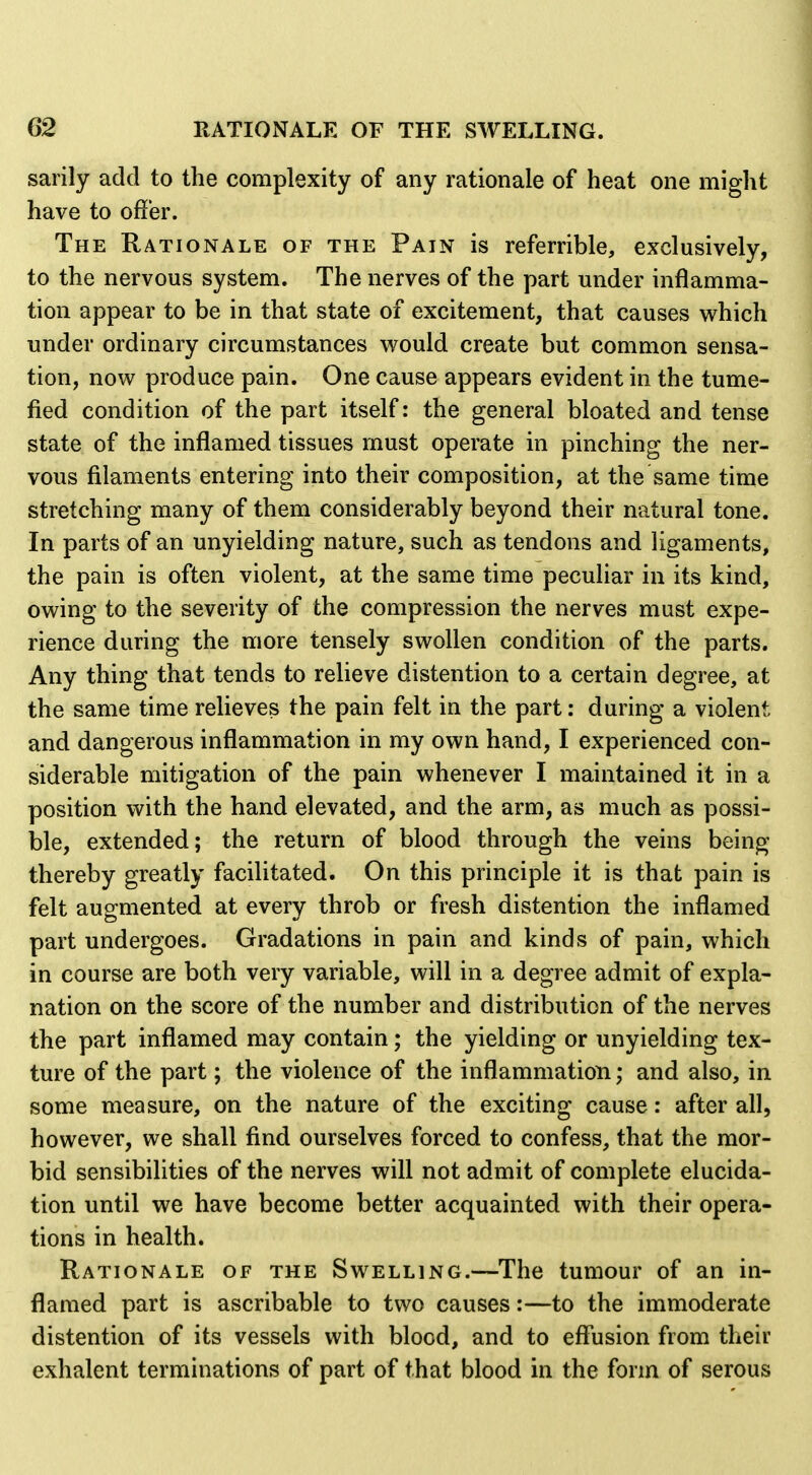 sarily add to the complexity of any rationale of heat one might have to offer. The Rationale of the Pain is referrible, exclusively, to the nervous system. The nerves of the part under inflamma- tion appear to be in that state of excitement, that causes which under ordinary circumstances would create but common sensa- tion, now produce pain. One cause appears evident in the tume- fied condition of the part itself: the general bloated and tense state of the inflamed tissues must operate in pinching the ner- vous filaments entering into their composition, at the same time stretching many of them considerably beyond their natural tone. In parts of an unyielding nature, such as tendons and ligaments, the pain is often violent, at the same time peculiar in its kind, owing to the severity of the compression the nerves must expe- rience during the more tensely swollen condition of the parts. Any thing that tends to relieve distention to a certain degree, at the same time relieves the pain felt in the part: during a violent and dangerous inflammation in my own hand, I experienced con- siderable mitigation of the pain whenever I maintained it in a position with the hand elevated, and the arm, as much as possi- ble, extended; the return of blood through the veins being thereby greatly facilitated. On this principle it is that pain is felt augmented at every throb or fresh distention the inflamed part undergoes. Gradations in pain and kinds of pain, which in course are both very variable, will in a degree admit of expla- nation on the score of the number and distribution of the nerves the part inflamed may contain; the yielding or unyielding tex- ture of the part; the violence of the inflammation; and also, in some measure, on the nature of the exciting cause: after all, however, we shall find ourselves forced to confess, that the mor- bid sensibilities of the nerves will not admit of complete elucida- tion until we have become better acquainted with their opera- tions in health. Rationale of the Swelling.—The tumour of an in- flamed part is ascribable to two causes:—to the immoderate distention of its vessels with blood, and to effusion from their exhalent terminations of part of that blood in the form of serous