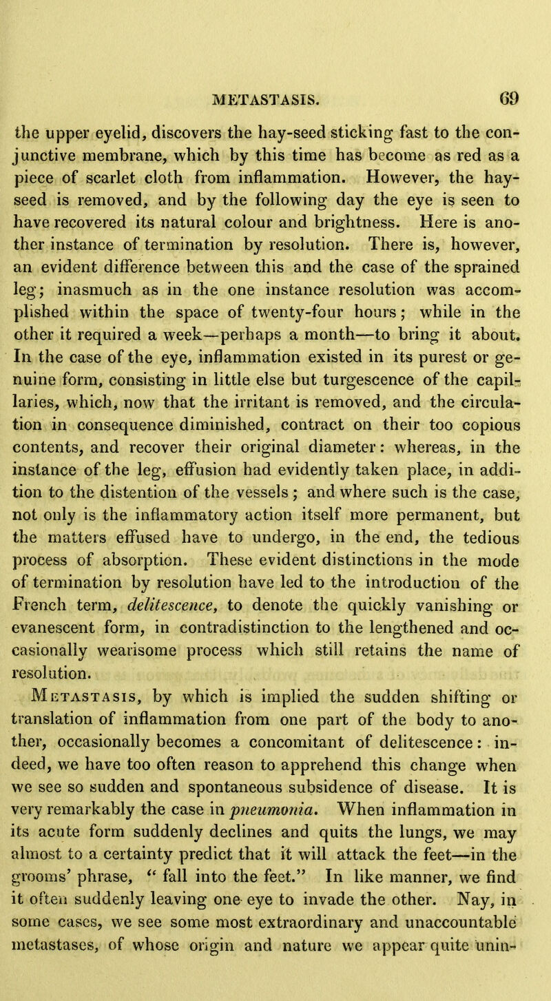 the upper eyelid, discovers the hay-seed sticking fast to the con- junctive membrane, which by this time has become as red as a piece of scarlet cloth from inflammation. However, the hay- seed is removed, and by the following day the eye is seen to have recovered its natural colour and brightness. Here is ano- ther instance of termination by resolution. There is, however, an evident difference between this and the case of the sprained leg; inasmuch as in the one instance resolution was accom- plished within the space of twenty-four hours; while in the other it required a w^eek—perhaps a month—to bring it about. In the case of the eye, inflammation existed in its purest or ge- nuine form, consisting in little else but turgescence of the capilr^ laries, which, now that the irritant is removed, and the circula- tion in consequence diminished, contract on their too copious contents, and recover their original diameter: whereas, in the instance of the leg, effusion had evidently taken place, in addi- tion to the distention of the vessels ; and where such is the case, not only is the inflammatory action itself more permanent, but the matters effused have to undergo, in the end, the tedious process of absorption. These evident distinctions in the mode of termination by resolution have led to the introduction of the French term, delitescencey to denote the quickly vanishing or evanescent form, in contradistinction to the lengthened and oc- casionally wearisome process which still retains the name of resolution. Metastasis, by which is implied the sudden shifting or translation of inflammation from one part of the body to ano- ther, occasionally becomes a concomitant of delitescence: in- deed, we have too often reason to apprehend this change when we see so sudden and spontaneous subsidence of disease. It is very remarkably the case in pneumonia. When inflammation in its acute form suddenly declines and quits the lungs, we may almost to a certainty predict that it will attack the feet—in the grooms' p?irase, fall into the feet. In like manner, we find it often suddenly leaving one eye to invade the other. Nay, in some cases, we see some most extraordinary and unaccountable metastases, of whose origin and nature we appear quite unin^