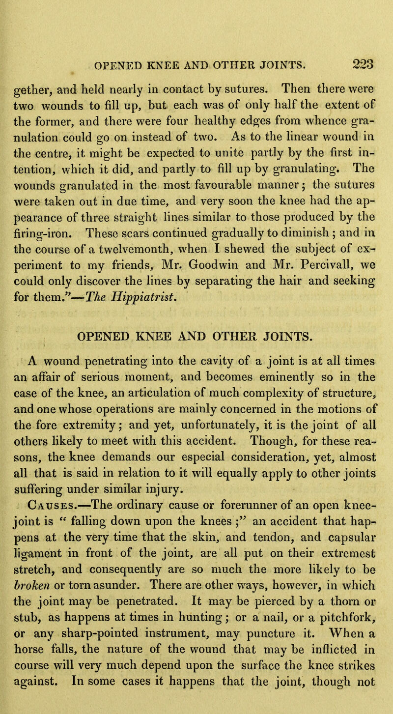 gether, and held nearly in contact by sutures. Then there were two wounds to fill up, but each was of only half the extent of the former, and there were four healthy ed^es from whence gra- nulation could go on instead of two. As to the linear wound in the centre, it might be expected to unite partly by the first in- tention, which it did, and partly to fill up by granulating. The wounds granulated in the most favourable manner; the sutures were taken out in due time, and very soon the knee had the ap- pearance of three straight lines similar to those produced by the firing-iron. These scars continued gradually to diminish ; and in the course of a twelvemonth, when I shewed the subject of ex-^ periment to my friends, Mr. Goodwin and Mr. Percivall, we could only discover the lines by separating the hair and seeking for them/'—The Hippiatrist, OPENED KNEE AND OTHER JOINTS. A wound penetrating into the cavity of a joint is at all times an affair of serious moment, and becomes eminently so in the case of the knee, an articulation of much complexity of structure, and one whose operations are mainly concerned in the motions of the fore extremity; and yet, unfortunately, it is the joint of all others hkely to meet with this accident. Though, for these rea- sons, the knee demands our especial consideration, yet, almost all that is said in relation to it will equally apply to other joints suffering under similar injury. Causes.—The ordinary cause or forerunner of an open knee- joint is  falling down upon the knees an accident that hap- pens at the very time that the skin, and tendon, and capsular ligament in front of the joint, are all put on their extremest stretch, and consequently are so much the more likely to be broken or torn asunder. There are other ways, however, in which the joint may be penetrated. It may be pierced by a thorn or stub, as happens at times in hunting; or a nail, or a pitchfork, or any sharp-pointed instrument, may puncture it. When a horse falls, the nature of the wound that may be inflicted in course will very much depend upon the surface the knee strikes against. In some cases it happens that the joint, though not