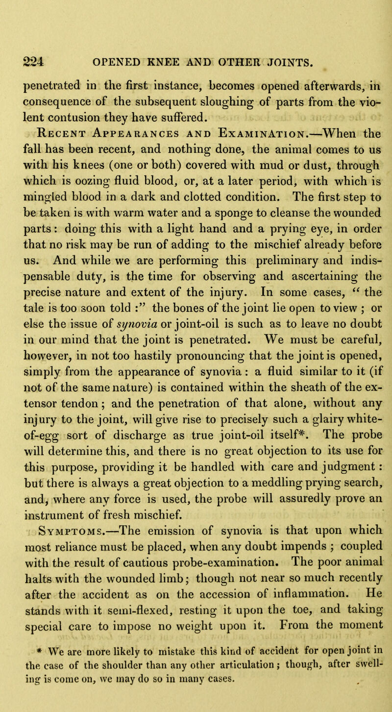 penetrated in the first instance, becomes opened afterwards, in consequence of the subsequent sloughing of parts from the vio- lent contusion they have suffered. Recent Appearances and Examination.—When the fall has been recent, and nothing done, the animal comes to us with his knees (one or both) covered with mud or dust, through which is oozing fluid blood, or, at a later period, with which is mingled blood in a dark and clotted condition. The first step to be taken is with warm water and a sponge to cleanse the wounded parts: doing this with a light hand and a prying eye, in order that no risk may be run of adding to the mischief already before us. And while we are performing this preliminary and indis- pensable duty, is the time for observing and ascertaining the precise nature and extent of the injury. In some cases, the tale is too soon told the bones of the joint lie open to view ; or else the issue of synovia or joint-oil is such as to leave no doubt in our mind that the joint is penetrated. We must be careful, however, in not too hastily pronouncing that the joint is opened, simply from the appearance of synovia : a fluid similar to it (if not of the same nature) is contained within the sheath of the ex- tensor tendon; and the penetration of that alone, without any injury to the joint, will give rise to precisely such a glairy white- of-egg sort of discharge as true joint-oil itself*. The probe will determine this, and there is no great objection to its use for this purpose, providing it be handled with care and judgment: but there is always a great objection to a meddling prying search, and, where any force is used, the probe will assuredly prove an instrument of fresh mischief. Symptoms.—The emission of synovia is that upon which most reliance must be placed, when any doubt impends ; coupled with the result of cautious probe-examination. The poor animal halts with the wounded limb; though not near so much recently after the accident as on the accession of inflammation. He stands with it semi-flexed, resting it upon the toe, and taking special care to impose no weight upon it. From the moment * We are more likely to mistake this kind of accident for open joint in the case of the shoulder than any other articulation j thouj^h, after swell- ing is come on, we may do so in many cases.