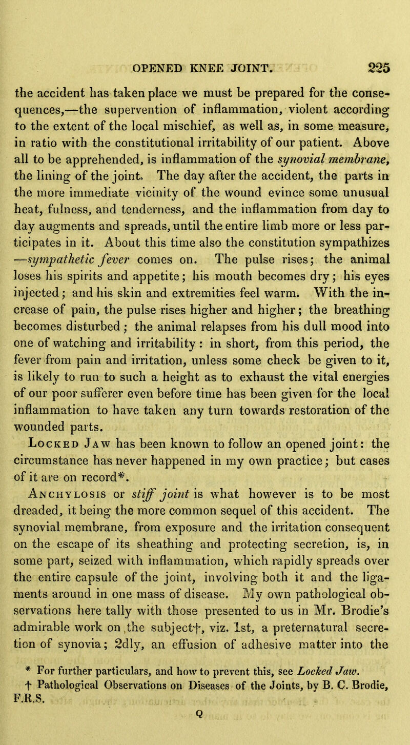 the accident has taken place we must be prepared for the conse- quences,—the supervention of inflammation, violent according to the extent of the local mischief, as well as, in some measure, in ratio with the constitutional irritability of our patient. Above all to be apprehended, is inflammation of the synovial membrane, the lining of the joint The day after the accident, the parts in the more immediate vicinity of the wound evince some unusual heat, fulness, and tenderness, and the inflammation from day to day augments and spreads, until the entire limb more or less par- ticipates in it. About this time also the constitution sympathizes —sympathetic fever comes on. The pulse rises; the animal loses his spirits and appetite; his mouth becomes dry; his eyes injected; and his skin and extremities feel warm; With the in- crease of pain, the pulse rises higher and higher; the breathing becomes disturbed; the animal relapses from his dull mood into one of watching and irritability : in short, from this period, the fever from pain and irritation, unless some check be given to it, is likely to run to such a height as to exhaust the vital energies of our poor sufferer even before time has been given for the local inflammation to have taken any turn towards restoration of the wounded parts. Locked Jaw has been known to follow an opened joint: the circumstance has never happened in my own practice; but cases of it are on record*. Anchylosis or stiff joint is what however is to be most dreaded, it being the more common sequel of this accident. The synovial membrane, from exposure and the irritation consequent on the escape of its sheathing and protecting secretion, is, in some part, seized with inflammation, which rapidly spreads over the entire capsule of the joint, involving both it and the liga- ments around in one mass of disease. My own pathological ob- servations here tally with those presented to us in Mr. Brodie's admirable work on,the subjectf, viz. 1st, a preternatural secre- tion of synovia; 2dly, an eflusion of adhesive matter into the * For further particulars, and how to prevent this, see Locked Jaw. t Pathological Observations on Diseases of the Joints, by B. C. Brodie, F.R.S. Q