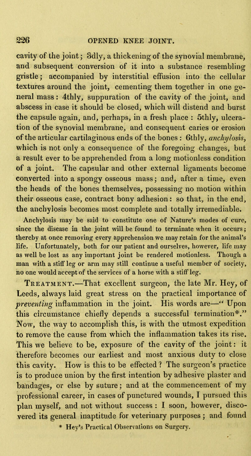 eavity of the joint; Sdly, a thickening of the synovial membrane, and subsequent conversion of it into a substance resembling gristle; accompanied by interstitial effusion into the cellular textures around the joint, cementing them together in one ge- neral mass: 4thly, suppuration of the cavity of the joint, and abscess in case it should be closed, which will distend and burst the capsule again, and, perhaps, in a fresh place : 5thly, ulcera- tion of the synovial membrane, and consequent caries or erosion of the articular cartilaginous ends of the bones : 6thly, anchylosisj which is not only a consequence of the foregoing changes, but a result ever to be apprehended from a long motionless condition of a joint. The capsular and other external ligaments become converted into a spongy osseous mass; and, after a time, even the heads of the bones themselves, possessing no motion within their osseous case, contract bony adhesion: so that, in the end, the anchylosis becomes most complete and totally irremediable. Anchylosis may be said to constitute one of Nature's modes of cure, since the disease in the joint will be found to terminate when it occurs; thereby at once removing every apprehension we may retain for the animal's life. Unfortunately, both for our patient and ourselves, however, life may as well be lost as any important joint be rendered motionless. Though a man with a stiff leg or arm may still continue a useful member of society, no one would accept of the services of a horse with a stiff leg. Treatment.—That excellent surgeon, the late Mr. Hey, of Leeds, always laid great stress on the practical importance of preventing inflammation in the joint. His words are—Upon this circumstance chiefly depends a successful termination*.'' Now, the way to accomplish this, is with the utmost expedition to remove the cause from which the inflammation takes its rise. This we believe to be, exposure of the cavity of the joint: it therefore becomes our earliest and most anxious duty to close this cavity. How is this to be effected ? The surgeon's practice is to produce union by the first intention by adhesive plaster and bandages, or else by suture; and at the commencement of my professional career, in cases of punctured wounds, I pursued this plan myself, and not without success : I soon, however, disco- vered its general inaptitude for veterinary purposes ; and found * Key's Practical Observations on Surgery.