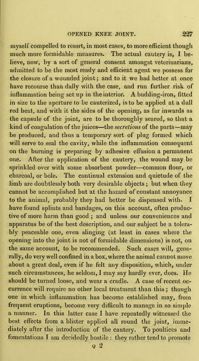 myself compelled to resort, in most cases, to more efficient though much more formidable measures. The actual cautery is, I be- lieve, now, by a sort of general consent amongst veterinarians, admitted to be the most ready and efficient agent we possess for the closure of a wounded joint; and to it we had better at once have recourse than dally with the case, and run farther risk of inflammation being set up in the interior, A budding-iron, fitted in size to the aperture to be cauterized, is to be apphed at a dull red heat, and with it the sides of the opening, as far inwards as the capsule of the joint, are to be thoroughly seared, so that a kind of coagulation of the juices—the secretions of the parts—may be produced, and thus a temporary sort of plug formed w^hich will serve to seal the cavity, while the inflammation consequent on the burning is preparing by adhesive effusion a permanent one. After the application of the cautery, the wound may be sprinkled over with some absorbent powder—common flour, or charcoal, or bole. The continual extension and quietude of the limb are doubtlessly both very desirable objects ; but when they cannot be accomplished but at the hazard of constant annoyance to the animal, probably they had better be dispensed with. I have found splints and bandages, on this account, often produc* tive of more harm than good ; and unless our conveniences and apparatus be of the best description, and our subject be a tolera- bly peaceable one, even slinging (at least in cases where the opening into the joint is not of formidable dimensions) is not, on the same account, to be recommended. Such cases will, gene- rally, do very well confined in a box, where the animal cannot move about a great deal, even if he felt any disposition, which, under such circumstances, he seldom, I may say hardly ever, does. He should be turned loose, and wear a cradle. A case of recent oc- currence will require no other local treatment than this ; though one in which inflammation has become established may, from frequent eruptions, become very difficult to manage in so simple a manner. In this latter case I have repeatedly witnessed the best effects from a blister applied all round the joint, imme- diately after the introduction of the cautery. To poultices and fomentations I am decidedly hostile : they rather tend to promote Q 2 '