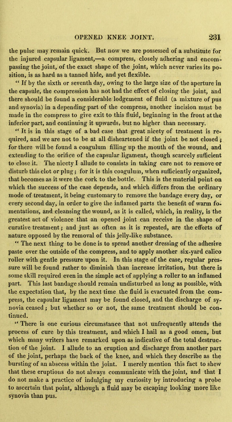 the pulse may remain quick. But now we are possessed of a substitute for the injured capsular ligament,—a compress, closely adhering and encom- passing the joint, of the exact shape of the joint, which never varies its po- sition, is as hard as a tanned hide, and yet flexible.  If by the sixth or seventh day, owing to the large size of the aperture in the capside, the compression has not had the effect of closing the joint, and there should be found a considerable lodgement of fluid (a mixture of pus and synovia) in a depending part of the compress, another incision must be made in the compress to give exit to this fluid, beginning in the front at the inferior part, and continuing it upwards, but no higher than necessary. ** It is in this stage of a bad case that great nicety of treatment is re- quired, and we are not to be at all disheartened if the joint be not closed ; for there will be found a coagulum filling up the mouth of the wound, and extending to the orifice of the capsular ligament, though scarcely sufficient to close it. The nicety I allude to consists in taking care not to remove or disturb this clot or plug; for it is this coagulum, when sufficiently organized, that becomes as it were the cork to the bottle. This is the material point on which the success of the case depends, and which differs from the ordinary mode of treatment, it being customary to remove the bandage every day, or every second day, in order to give the inflamed parts the benefit of warm fo- mentations, and cleansing the wound, as it is called, which, in reality, is the greatest act of violence that an opened joint can receive in the shape of curative treatment; and just as often as it is repeated, are the efforts of nature opposed by the removal of this jelly-like substance.  The next thing to be done is to spread another dressing of the adhesive paste over the outside of the compress, and to apply another six-yard calico roller with gentle pressure upon it. In this stage of the case, regular pres- sure will be found rather to diminish than increase irritation, but there is some skill required even in the simple act of applying a roller to an inflamed part. This last bandage should remain undisturbed as long as possible, with the expectation that, by the next time the fluid is evacuated from the com- press, the capsular ligament may be found closed, and the discharge of sy- novia ceased; but whether so or not, the same treatment should be con- tinued. '* There is one curious circumstance that not unfrequently attends the process of cure by this treatment, and which I hail as a good omen, but which many writers have remarked upon as indicative of the total destruc- tion of the joint. I allude to an eruption and discharge from another part of the joint, perhaps the back of the knee, and which they describe as the bursting of an abscess within the joint. I merely mention this fact to shew that these eruptions do not always communicate with the joint, and that I do not make a practice of indulging my curiosity by introducing a probe to ascertain that point, although a fluid may be escaping looking more like synovia than pus.