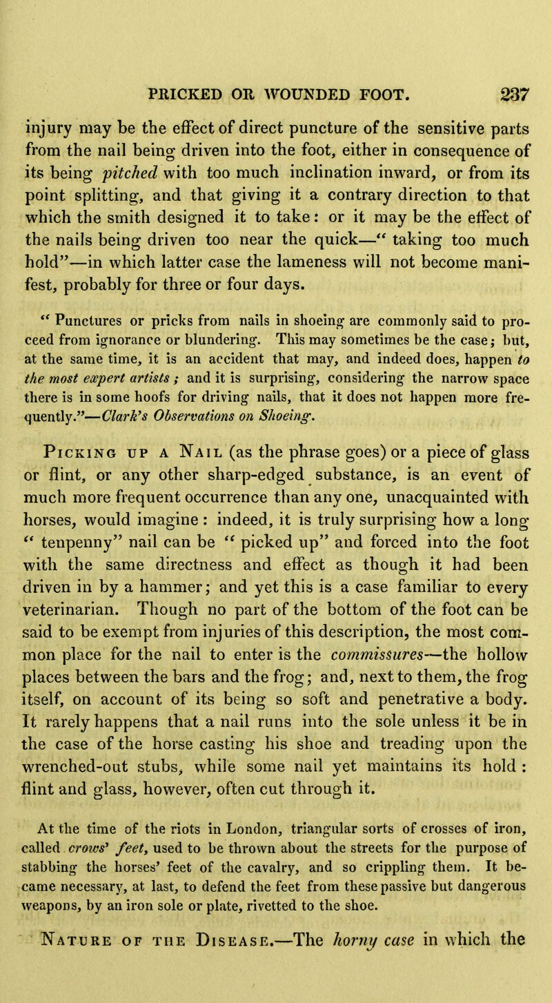 injury may be the effect of direct puncture of the sensitive parts from the nail being driven into the foot, either in consequence of its being pitched with too much inclination inv^^ard, or from its point splitting, and that giving it a contrary direction to that which the smith designed it to take: or it may be the effect of the nails being driven too near the quick— taking too much hold—in which latter case the lameness will not become mani- fest, probably for three or four days. Punctures or pricks from nails in shoeing are commonly said to pro- ceed from ignorance or blundering. This may sometimes be the case; but, at the same time, it is an accident that may, and indeed does, happen to the most ewpert artists ; and it is surprising, considering the narrow space there is in some hoofs for driving nails, that it does not happen more fre- quently.—Clark's Observations on Shoeing. Picking up a Nail (as the phrase goes) or a piece of glass or flint, or any other sharp-edged substance, is an event of much more frequent occurrence than any one, unacquainted with horses, would imagine : indeed, it is truly surprising how a long ^* tenpenny nail can be picked up and forced into the foot with the same directness and effect as though it had been driven in by a hammer; and yet this is a case familiar to every veterinarian. Though no part of the bottom of the foot can be said to be exempt from injuries of this description, the most com- mon place for the nail to enter is the commissures—the hollow places between the bars and the frog; and, next to them, the frog itself, on account of its being so soft and penetrative a body. It rarely happens that a nail runs into the sole unless it be in the case of the horse casting his shoe and treading upon the wrenched-out stubs^, while some nail yet maintains its hold : flint and glass, however, often cut through it. At the time of the riots in London, triangular sorts of crosses of iron, csiWed crows' feet, used to be thrown about the streets for the purpose of stabbing the horses' feet of the cavalry, and so crippling them. It be- came necessary, at last, to defend the feet from these passive but dangerous weapons, by an iron sole or plate, rivetted to the shoe. Nature of the Disease.—The horm/ case in which the