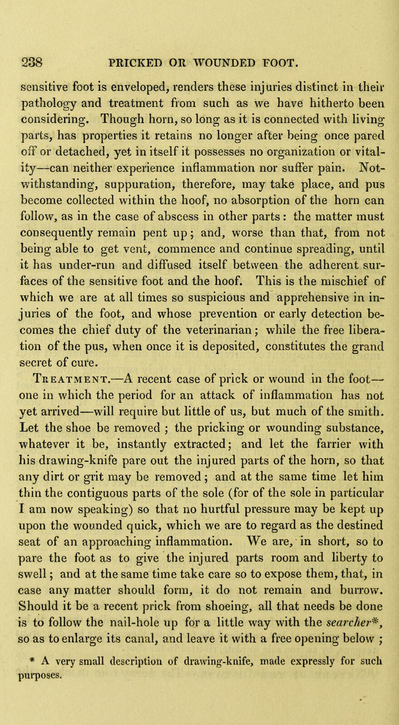 sensitive foot is enveloped, renders these injuries distinct in their pathology and treatment from such as we have hitherto been considering. Though horn, so long as it is connected with living- parts, has properties it retains no longer after being once pared oiT or detached, yet in itself it possesses no organization or vital- ity—can neither experience inflammation nor suffer pain. Not- v/ithstanding, suppuration, therefore, may take place, and pus become collected within the hoof, no absorption of the horn can follow, as in the case of abscess in other parts: the matter must consequently remain pent up; and, worse than that, from not being able to get vent, commence and continue spreading, until it has under-run and diffused itself between the adherent sur- faces of the sensitive foot and the hoof. This is the mischief of which we are at all times so suspicious and apprehensive in in- juries of the foot, and whose prevention or early detection be- comes the chief duty of the veterinarian; while the free libera- tion of the pus, when once it is deposited, constitutes the grand secret of cure. Treatment.—A recent case of prick or wound in the foot—■ one in which the period for an attack of inflammation has not yet arrived—will require but little of us, but much of the smith. Let the shoe be removed ; the pricking or wounding substance, whatever it be, instantly extracted; and let the farrier with his drawing-knife pare out the injured parts of the horn, so that any dirt or grit may be removed ; and at the same time let him thin the contiguous parts of the sole (for of the sole in particular I am now speaking) so that no hurtful pressure may be kept up upon the wounded quick, which we are to regard as the destined seat of an approaching inflammation. We are, in short, so to pare the foot as to give the injured parts room and liberty to swell; and at the same time take care so to expose them, that, in case any matter should form, it do not remain and burrow. Should it be a recent prick from shoeing, all that needs be done is to follow the nail-hole up for a little way with the searcher^y so as to enlarge its canal, and leave it with a free opening below ; * A very small description of drawing-knife, made expressly for such purposes.