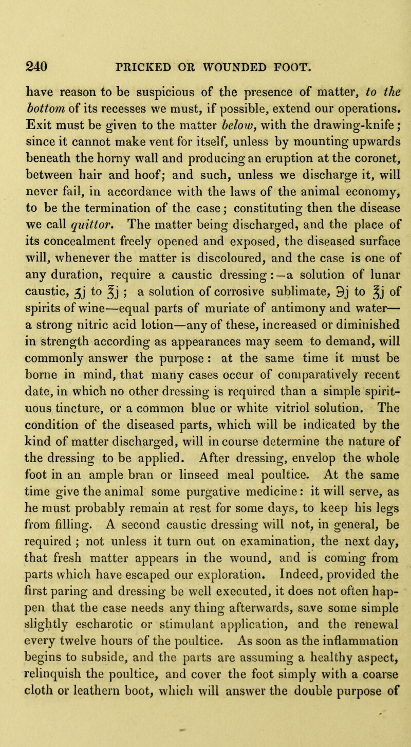 have reason to be suspicious of the presence of matter, to the bottom of its recesses we must, if possible, extend our operations. Exit must be given to the matter beloWf with the drawing-knife; since it cannot make vent for itself, unless by mounting upwards beneath the horny wall and producing an eruption at the coronet, between hair and hoof; and such, unless we discharge it, will never fail, in accordance with the laws of the animal economy, to be the termination of the case; constituting then the disease we call quittor. The matter being discharged, and the place of its concealment freely opened and exposed, the diseased surface will, whenever the matter is discoloured, and the case is one of any duration, require a caustic dressing:—a solution of lunar caustic, 5j to ; a solution of corrosive sublimate, 9j to of spirits of wine—equal parts of muriate of antimony and water— a strong nitric acid lotion—any of these, increased or diminished in strength according as appearances may seem to demand, will commonly answer the purpose : at the same time it must be borne in mind, that many cases occur of comparatively recent date, in which no other dressing is required than a simple spirit- uous tincture, or a common blue or white vitriol solution. The condition of the diseased parts, which will be indicated by the kind of matter discharged, will in course determine the nature of the dressing to be applied. After dressing, envelop the whole foot in an ample bran or linseed meal poultice. At the same time give the animal some purgative medicine: it will serve, as he must probably remain at rest for some days, to keep his legs from filling. A second caustic dressing will not, in general, be required ; not unless it turn out on examination, the next day, that fresh matter appears in the wound, and is coming from parts which have escaped our exploration. Indeed, provided the first paring and dressing be well executed, it does not often hap- pen that the case needs any thing afterwards, save some simple slightly escharotic or stimulant application, and the renewal every twelve hours of the poultice. As soon as the inflammation begins to subside, and the parts are assuming a healthy aspect, relinquish the poultice, and cover the foot simply with a coarse cloth or leathern boot, which will answer the double purpose of