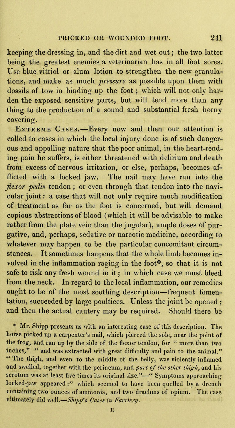 keeping the dressing in, and the dirt and wet out; the two latter being the greatest enemies a veterinarian has in all foot sores. Use blue vitriol or alum lotion to strengthen the new granula- tions, and make as much pressure as possible upon them with dossils of tow in binding up the foot; which will not only har- den the exposed sensitive parts, but will tend more than any- thing to the production of a sound and substantial fresh horny covering. Extreme Cases.^—Every now and then our attention is called to cases in which the local injury done is of such danger- ous and appalling nature that the poor animal, in the heart-rend- ing pain he suffers, is either threatened with delirium and death from excess of nervous irritation, or else, perhaps, becomes af- flicted with a locked jaw. The nail may have run into the flexor pedis tendon ; or even through that tendon into the navi- cular joint: a case that will not only require much modification of treatment as far as the foot is concerned, but will demand copious abstractions of blood (which it will be advisable to make rather from the plate vein than the jugular), ample doses of pur- gative, and, perhaps, sedative or narcotic medicine, according to whatever may happen to be the particular concomitant circum- stances. It sometimes happens that the whole limb becomes in- volved in the inflammation raging in the foot^', so that it is not safe to risk any fresh wound in it; in which case we must bleed from the neck. In regard to the local inflammation, our remedies ought to be of the most soothing description—frequent fomen- tation, succeeded by large poultices. Unless the joint be opened ; and then the actual cautery may be required. Should there be * Mr. Shipp presents us with an interesting case of this description. The horse picked up a carpenter's nail, which pierced the sole, near the point of the fro^, and ran up by the side of the flexor tendon, for  more than two inches,  and was extracted with ^reat difficulty and pain to the animal.  The thigh, and even to the middle of the belly, was violently inflamed and swelled, together with the perineum, and part of the other thigh, and his scrotum was at least five times its original size.—Symptoms approaching locked-jaw appeared : which seemed to have been quelled by a drench containing two ounces of ammonia, and two drachms of opium. The case ultimately did well.—Shipp's Cases in Farriery.