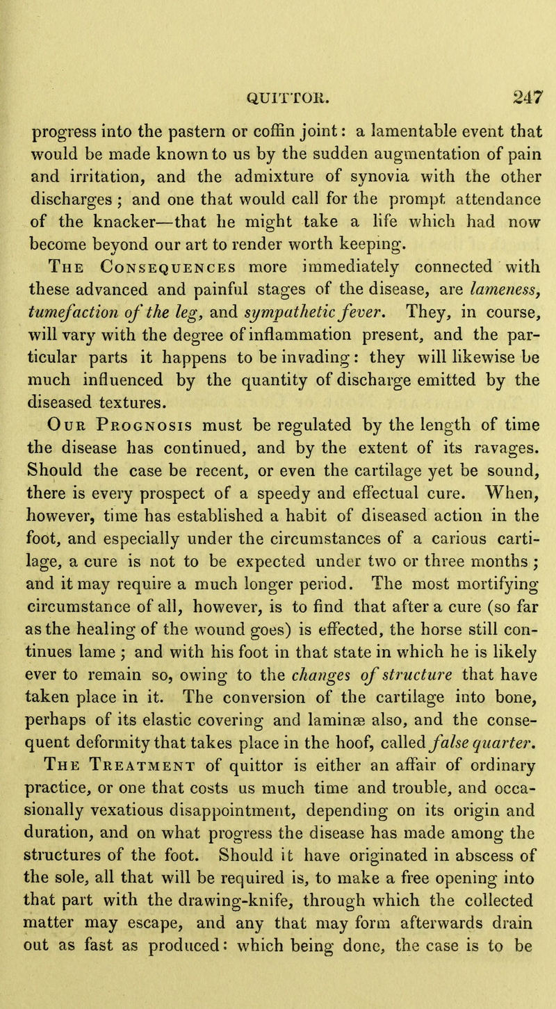 progress into the pastern or coffin joint: a lamentable event that would be made known to us by the sudden augmentation of pain and irritation, and the admixture of synovia with the other discharges ; and one that would call for the prompt attendance of the knacker—that he might take a life which had now become beyond our art to render worth keepmg. The Consequences more immediately connected with these advanced and painful stages of the disease, are lamenessj tumefaction of the leg, and sympathetic fever. They, in course, will var}^ with the degree of inflammation present, and the par- ticular parts it happens to be invading: they will likewise be much influenced by the quantity of discharge emitted by the diseased textures. Our Prognosis must be regulated by the length of time the disease has continued, and by the extent of its ravages. Should the case be recent, or even the cartilage yet be sound, there is every prospect of a speedy and efl'ectual cure. When, however, time has established a habit of diseased action in the foot, and especially under the circumstances of a carious carti- lage, a cure is not to be expected under two or three months ; and it may require a much longer period. The most mortifying circumstance of all, however, is to find that after a cure (so far as the healing of the wound goes) is effected, the horse still con- tinues lame ; and with his foot in that state in which he is likely ever to remain so, owing to the changes of structure that have taken place in it. The conversion of the cartilage into bone, perhaps of its elastic covering and laminae also, and the conse- quent deformity that takes place in the hoof, c^Wed false quarter. The Treatment of quittor is either an aflair of ordinary practice, or one that costs us much time and trouble, and occa- sionally vexatious disappointment, depending on its origin and duration, and on what progress the disease has made among the structures of the foot. Should it have originated in abscess of the sole, all that will be required is, to make a free opening into that part with the drawing-knife, through which the collected matter may escape, and any that may form afterwards drain out as fast as produced: which being done, the case is to be