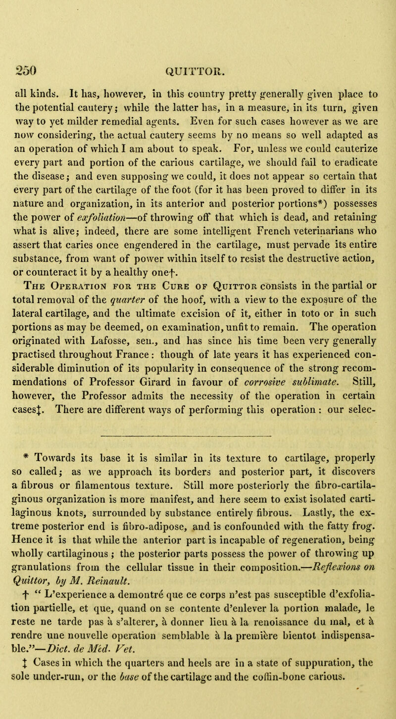all kinds. It has, however, in this country pretty g'enerally given place to the potential cautery; while the latter has, in a measure, in its turn, given way to yet milder remedial agents. Even for such cases however as we are now considering, the actual cautery seems by no means so well adapted as an operation of which I am about to speak. For, unless we could cauterize every part and portion of the carious cartilage, we should fail to eradicate the disease; and even supposing we could, it does not appear so certain that every part of the cartilage of the foot (for it has been proved to differ in its nature and organization, in its anterior and posterior portions*) possesses the power of exfoliation—of throwing off that which is dead, and retaining what is alive; indeed, there are some intelligent French veterinarians who assert that caries once engendered in the cartilage, must pervade its entire substance, from want of power within itself to resist the destructive action, or counteract it by a healthy onef. The Operation for the Cure of Quittor consists in the partial or total removal of the quarter of the hoof, with a view to the exposure of the lateral cartilage, and the ultimate excision of it, either in toto or in such portions as may be deemed, on examination, unfit to remain. The operation originated with Lafosse, sen., and has since his time been very generally practised throughout France: though of late years it has experienced con- siderable diminution of its popularity in consequence of the strong recom- mendations of Professor Girard in favour of corrosive sublimate. Still, however, the Professor admits the necessity of the operation in certain casesj. There are different ways of performing this operation : our selec- * Towards its base it is similar in its texture to cartilage, properly so called; as we approach its borders and posterior part, it discovers a fibrous or filamentous texture. Still more posteriorly the fibro-cartila- ginous organization is more manifest, and here seem to exist isolated carti- laginous knots, surrounded by substance entirely fibrous. Lastly, the ex- treme posterior end is fibro-adipose, and is confounded with the fatty frog. Hence it is that while the anterior part is incapable of regeneration, being wholly cartilaginous ; the posterior parts possess the power of throwing up granulations from the cellular tissue in their composition.—Reflexions on Quittor^ by M. Reinault. f ** L'experience a demontre que ce corps n'est pas susceptible d'exfolia- tion partielle, et que, quand on se contente d'enlever la portion malade, le reste ne tarde pas a s'alterer, a donner lieu k la renoissance du mal, et k rendre une nouvelle operation semblable a la premiere bientot indispensa- ble.—i>/(7^. de Mid. Vet. X Cases in which the quarters and heels are in a state of suppuration, the sole under-run, or the base of the cartilage and the coffin-bone carious.