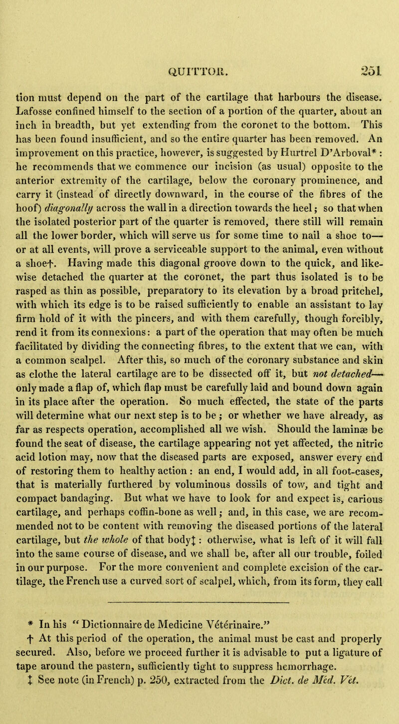 tion must depend on the part of the cartilage that harbours the disease. Lafosse confined himself to the section of a portion of the quarter, about an inch in breadth, but yet extendinj^ from the coronet to the bottom. This has been found insufficient, and so the entire quarter has been removed. An improvement on this practice, however, is suggested by Hurtrel D'Arboval* : he recommends that we commence our incision (as usual) opposite to the anterior extremity of the cartilage, below the coronary prominence, and carry it (instead of directly downward, in the course of the fibres of the hoof) diagonally across the wall in a direction towards the heel; so that when the isolated posterior part of the quarter is removed, there still will remain all the lower border, which will serve us for some time to nail a shoe to— or at all events, will prove a serviceable support to the animal, even without a shoef. Having made this diagonal groove down to the quick, and like- wise detached the quarter at the coronet, the part thus isolated is to be rasped as thin as possible, preparatory to its elevation by a broad pritchel, with which its edge is to be raised sufficiently to enable an assistant to lay firm hold of it with the pincers, and with them carefully, though forcibly, rend it from its connexions: a part of the operation that may often be much facilitated by dividing the connecting fibres, to the extent that we can, with a common scalpel. After this, so much of the coronary substance and skin as clothe the lateral cartilage are to be dissected off it, but not detached— only made a flap of, which flap must be carefully laid and bound down again in its place after the operation. So much effected, the state of the parts will determine what our next step is to be ; or whether we have already, as far as respects operation, accomplished all we wish. Should the laminae be found the seat of disease, the cartilage appearing not yet affected, the nitric acid lotion may, now that the diseased parts are exposed, answer every end of restoring them to healthy action: an end, I would add, in all foot-cases, that is materially furthered by voluminous dossils of tow, and tight and compact bandaging. But what we have to look for and expect is, carious cartilage, and perhaps coffin-bone as well; and, in this case, we are recom- mended not to be content with removing the diseased portions of the lateral cartilage, but the whole of that bodyj : otherwise, what is left of it will fall into the same course of disease, and we shall be, after all our trouble, foiled in our purpose. For the more convenient and complete excision of the car- tilage, the French use a curved sort of scalpel, which, from its form, they call * In his  Dictionnaire de Medicine V^terinaire. f At this period of the operation, the animal must be cast and properly secured. Also, before we proceed further it is advisable to put a ligature of tape around the pastern, sufficiently tight to suppress hemorrhage. + See note (in French) p. 250, extracted from the Diet, de Med. Vet.