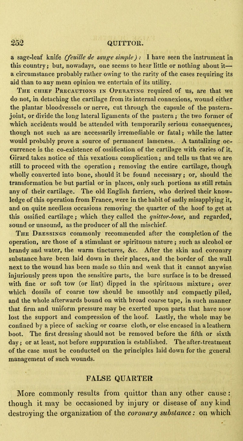 a sage-leaf knife (feuille de sauge simple) : I have seen the Instrument in this country; but, nowadays, one seems to hear little or nothing about it— a circumstance probably rather owing to the rarity of the cases requiring its aid than to any mean opinion we entertain of its utility. The chief Precautions in Operating required of us, are that we do not, in detaching the cartilage from its internal connexions, wound either the plantar bloodvessels or nerve, cut through the capsule of the pastern- joint, or divide the long lateral ligaments of the pastern; the two former of which accidents would be attended with temporarily serious consequences, though not such as are necessarily irremediable or fatal; while the latter would probably prove a source of permanent lameness. A tantalizing oc- currence is the co-existence of ossification of the cartilage with caries of it. Girard takes notice of this vexatious complication; and tells us that we are still to proceed with the operation ; removing the entire cartilage, though wholly converted into bone, should it be found necessary; or, should the transformation be but partial or in places, only such portions as still retain any of their cartilage. The old English farriers, who derived their know- ledge of this operation from France, were in the habit of sadly misapplying it, and on quite needless occasions removing the quarter of the hoof to get at this ossified cartilage; which they called the quittor-bone, and regarded, sound or unsound, as the producer of all the mischief. The Dressings commonly recommended after the completion of the operation, are those of a stimulant or spirituous nature ; such as alcohol or brandy and water, the warm tinctures, &c. After the skin and coronary substance have been laid down in their places, and the border of the wall next to the wound has been made so thin and weak that it cannot anywise injuriously press upon the sensitive parts, the bare surface is to be dressed with fine or soft tow (or lint) dipped in the spirituous mixture; over which dossils of coarse tow should be smoothly and compactly piled, and the whole afterwards bound on with broad coarse tape, in such manner that firm and uniform pressure may be exerted upon parts that have now lost the support and compression of the hoof. Lastly, the whole may be confined by a piece of sacking or coarse cloth, or else encased in a leathern boot. The first dressing should not be removed before the fifth or sixth day; or at least, not before suppuration is established. The after-treatment of the case must be conducted on the principles laid down for the general management of such wounds. FALSE QUARTER More commonly results from quittor than any other cause: though it may be occasioned by injury or disease of any kind destroying the organization of the coronary substance: on which