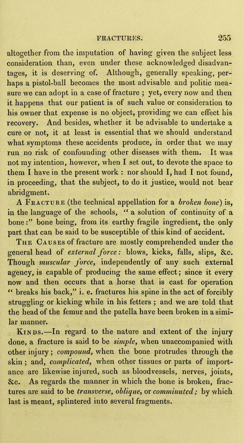 altogether from the imputation of having given the subject less consideration than, even under these acknowledged disadvan- tages, it is deserving of. Although, generally speaking, per- haps a pistol-ball becomes the most advisable and politic mea- sure we can adopt in a case of fracture ; yet, every now and then it happens that our patient is of such value or consideration to his owner that expense is no object, providing we can effect his recovery. And besides, whether it be advisable to undertake a cure or not, it at least is essential that we should understand what symptoms these accidents produce, in order that we may run no risk of confounding other diseases with them. It was not my intention, however, when I set out, to devote the space to them I have in the present work : nor should I, had I not found, in proceeding, that the subject, to do it justice, would not bear abridgment. A Fracture (the technical appellation for a broken hone) is, in the language of the schools, a solution of continuity of a bone: bone being, from its earthy fragile ingredient, the only part that can be said to be susceptible of this kind of accident. The Causes of fracture are mostly comprehended under the general head of external force: blows, kicks, falls, slips, &c. Though muscular force, independently of any such external agency, is capable of producing the same effect; since it every now and then occurs that a horse that is cast for operation breaks his back, i. e. fractures his spine in the act of forcibly struggling or kicking while in his fetters ; and we are told that the head of the femur and the patella have been broken in a simi- lar manner. Kinds.—In regard to the nature and extent of the injury done, a fracture is said to be simple, when unaccompanied with other injury; compound, ^h^xi the bone protrudes through the skin; and, complicated, when other tissues or parts of import- ance are likewise injured, such as bloodvessels, nerves, joints, 8cc. As regards the manner in which the bone is broken, frac- tures are said to be tratisverse, oblique, or comminuted; by which last is meant, splintered into several fragments.