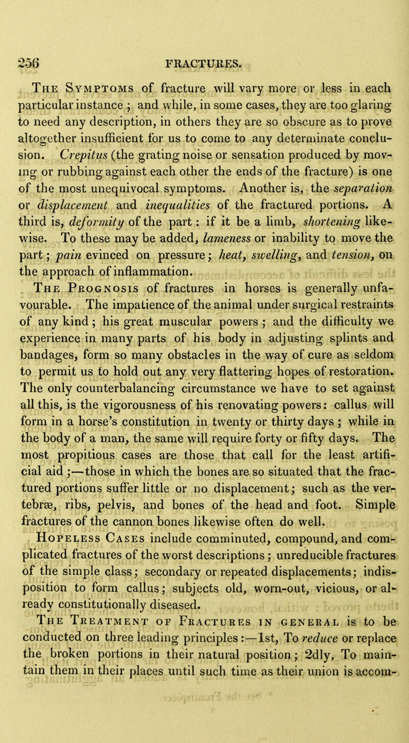 The Symptoms of fracture will vary more or less in each particular instance ; and while, in some cases, they are too glaring to need any description, in others they are so obscure as to prove altogether insufficient for us to come to any determinate conclu- sion. Crepitus (the grating noise or sensation produced by mov- ing or rubbing against each other the ends of the fracture) is one of the most unequivocal symptoms. Another is, the separation or displacement and inequalities of the fractured portions. A third is, deformity of the part: if it be a hmb, shortening like- wise. To these may be added, lameness or inabihty to move the part; pain evinced on pressure; heat, swellings djidi tension, on the approach of inflammation. ^mm^>n \t^ i\viri^fh *s The Prognosis of fractures in horses is generally unfa- vourable. The impatience of the animal under surgical restraints of any kind ; his great muscular powers ; and the difficulty we experience in many parts of his body in adjusting splints and bandages, form so many obstacles in the way of cure as seldom^ to permit us to hold out any very flattering hopes of restoration^ The only counterbalancing circumstance we have to set against all this, is the vigorousness of his renovating powers: callus will form in a horse's constitution in twenty or thirty days ; while in the body of a man, the same will require forty or fifty days. The most propitious cases are those that call for the least artifi^ cial aid ;—those in which the bones are so situated that the frac- tured portions suffer little or no displacement; such as the ver- tebrse, ribs, pelvis, and bones of the head and foot. Simple fractures of the cannon bones likewise often do well. Hopeless Cases include comminuted, compound, and com- plicated fractures of the worst descriptions; unreducible fractures of the simple class; secondary or repeated displacements; indis- position to form callus; subjects old, worn-out, vicious, oral- ready constitutionally diseased. The Treatment of Fractures in general is to be conducted on three leading principles :—1st, To reduce or replace the broken portions in their natural position; 2dly, To main- tain them in their places until such time as their union is accom-