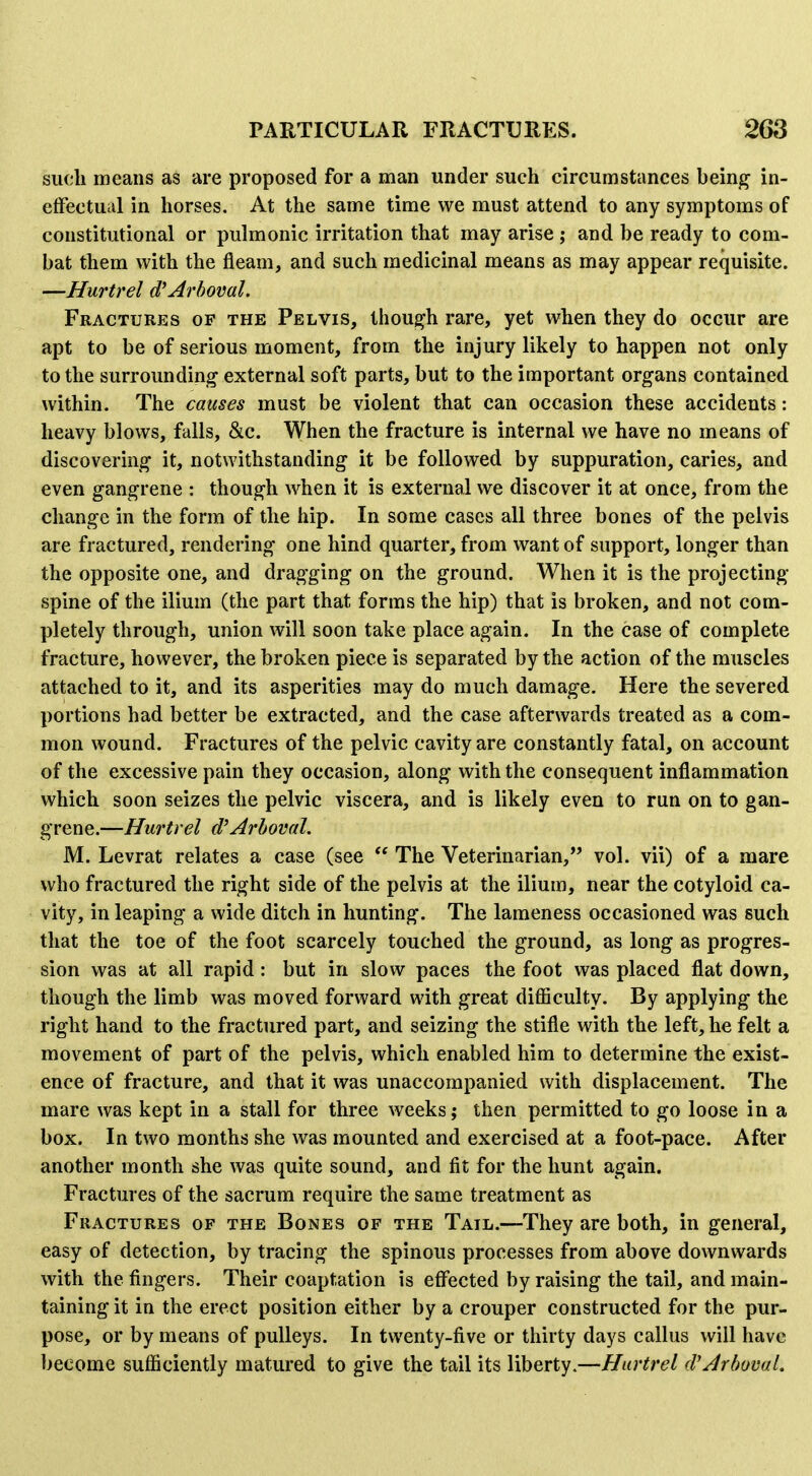 such means as are proposed for a man under such circumstances being in- elfectual in horses. At the same time we must attend to any symptoms of constitutional or pulmonic irritation that may arise j and be ready to com- bat them with the fleam, and such medicinal means as may appear requisite. —Hurtrel d'Arboval. Fractures of the Pelvis, though rare, yet when they do occur are apt to be of serious moment, from the injury likely to happen not only to the surrounding external soft parts, but to the important organs contained within. The causes must be violent that can occasion these accidents: heavy blows, falls, &c. When the fracture is internal we have no means of discovering it, notwithstanding it be followed by suppuration, caries, and even gangrene : though when it is external we discover it at once, from the change in the form of the hip. In some cases all three bones of the pelvis are fractured, rendering one hind quarter, from want of support, longer than the opposite one, and dragging on the ground. When it is the projecting spine of the ilium (the part that forms the hip) that is broken, and not com- pletely through, union will soon take place again. In the case of complete fracture, however, the broken piece is separated by the action of the muscles attached to it, and its asperities may do much damage. Here the severed portions had better be extracted, and the case afterwards treated as a com- mon wound. Fractures of the pelvic cavity are constantly fatal, on account of the excessive pain they occasion, along with the consequent inflammation which soon seizes the pelvic viscera, and is likely even to run on to gan- grene.—Hurtrel d'Arhoval. M. Levrat relates a case (see  The Veterinarian, vol. vii) of a mare who fractured the right side of the pelvis at the ilium, near the cotyloid ca- vity, in leaping a wide ditch in hunting. The lameness occasioned was such that the toe of the foot scarcely touched the ground, as long as progres- sion was at all rapid: but in slow paces the foot was placed flat down, though the limb was moved forward with great difficulty. By applying the right hand to the fractured part, and seizing the stifle with the left, he felt a movement of part of the pelvis, which enabled him to determine the exist- ence of fracture, and that it was unaccompanied with displacement. The mare was kept in a stall for three weeks; then permitted to go loose in a box. In two months she was mounted and exercised at a foot-pace. After another month she was quite sound, and fit for the hunt again. Fractures of the sacrum require the same treatment as Fractures of the Bones of the Tail.—They are both, in general, easy of detection, by tracing the spinous processes from above downwards with the fingers. Their coaptation is eff'ected by raising the tail, and main- taining it in the erect position either by a crouper constructed for the pur- pose, or by means of pulleys. In twenty-five or thirty days callus will have become sufficiently matured to give the tail its liberty.—Hurtrel (VArboml,