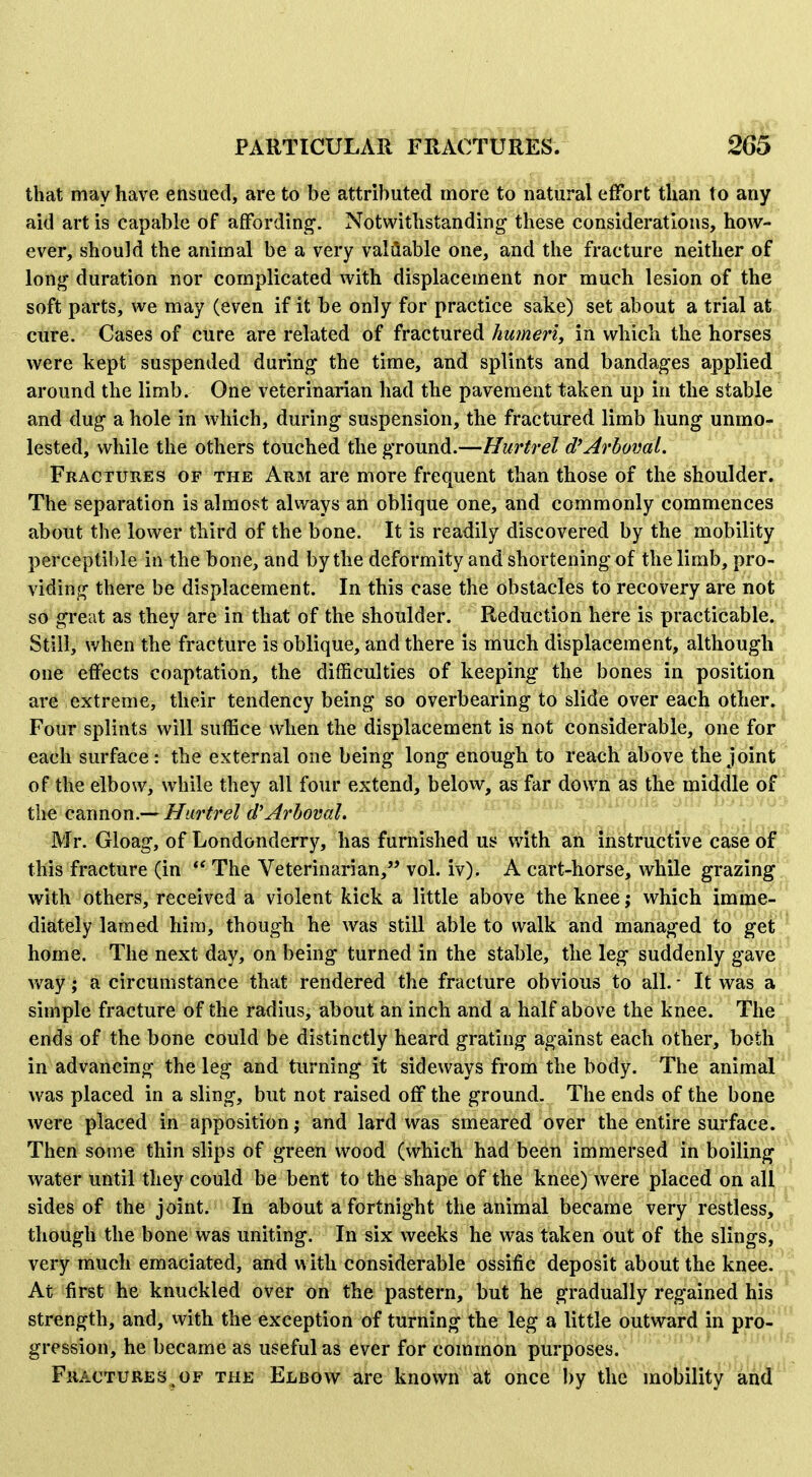 that may have ensued, are to be attributed more to natural effort than to any aid art is capable of affording. Notwithstanding- these considerations, how- ever, should the animal be a very valuable one, and the fracture neither of long duration nor complicated with displacement nor much lesion of the soft parts, we may (even if it be only for practice sake) set about a trial at cure. Cases of cure are related of fractured humeri^ in which the horses were kept suspended during the time, and splints and bandages applied around the limb. One veterinarian had the pavement taken up in the stable and dug a hole in which, during suspension, the fractured limb hung unmo- lested, while the others touched the ground.—Hurtrel d^Arboml. Fractures of the Arm are more frequent than those of the shoulder. The separation is almost always an oblique one, and commonly commences about the lower third of the bone. It is readily discovered by the mobility perceptible in the bone, and by the deformity and shortening of the limb, pro- viding there be displacement. In this case the obstacles to recovery are not so great as they are in that of the shoulder. Reduction here is practicable. Still, when the fracture is oblique, and there is much displacement, although one effects coaptation, the difficulties of keeping the bones in position are extreme, their tendency being so overbearing to slide over each other. Four splints will suffice when the displacement is not considerable, one for each surface: the external one being long enough to reach above the joint of the elbow, while they all four extend, below, as far down as the middle of the Q?a\novi.-^ Hurtrel d'Arhoval. Mr. Gloag, of Londonderry, has furnished us with an instructive case of this fracture (in The Veterinarian,'' vol. iv). A cart-horse, while grazing^ with others, received a violent kick a little above the knee; which imme- diately lamed him, though he was still able to walk and managed to getl^ home. The next day, on being turned in the stable, the leg suddenly gave'. v»^ay; a circumstance that rendered the fracture obvious to all. - It was a',* simple fracture of the radius, about an inch and a half above the knee. TheiJ ends of the bone could be distinctly heard grating against each other, both ^ in advancing the leg and turning it sideways fi'om the body. The animait was placed in a sling, but not raised off the ground. The ends of the bone were placed in apposition; and lard was smeared over the entire surface. Then some thin slips of green wood (which had been immersed in boiling ^ji water until they could be bent to the shape of the knee) were placed on ali^ sides of the joint. In about a fortnight the animal became very restless, though the bone was uniting. In six weeks he was taken out of the slings, '' very much emaciated, and with considerable ossific deposit about the knee. ^.^ At first he knuckled over on the pastern, but he gradually regained his strength, and, with the exception of turning the leg a little outward in pro- gression, he became as useful as ever for common purposes. Fkactures^of the Elbow are known at once l)y the mobility and