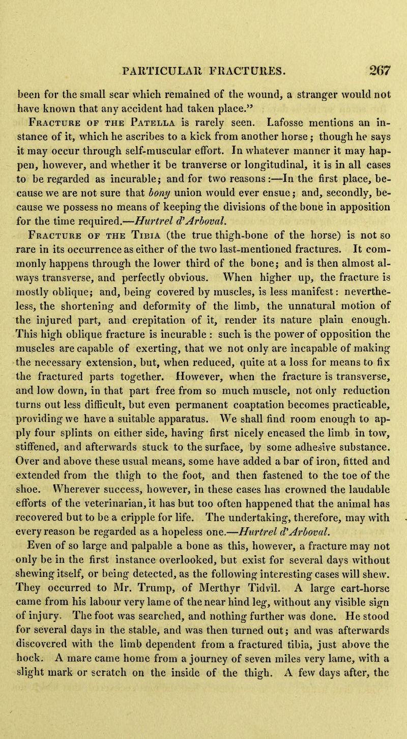 been for the small scar which remained of the wound, a stranger would not have known that any accident had taken place.*' Fracture of the Patella is rarely seen. Lafosse mentions an in- stance of it, which he ascribes to a kick from another horse; though he says it may occur through self-muscular effort. In whatever manner it may hap- pen, however, and whether it be tranverse or longitudinal, it is in all cases to be regarded as incurable; and for two reasons:—In the first place, be- cause we are not sure that hony union would ever ensue; and, secondly, be- cause we possess no means of keeping the divisions of the bone in apposition for the time required.—Hurtrel d^Arboval. Fracture of the Tibia (the true thigh-bone of the horse) is not so rare in its occurrence as either of the two last-mentioned fractures. It com- monly happens through the lower third of the bone; and is then almost al- ways transverse, and perfectly obvious. When higher up, the fracture is mostly oblique; and, being covered by muscles, is less manifest: neverthe- less, the shortening and deformity of the limb, the unnatural motion of the injured part, and crepitation of it, render its nature plain enough. This high oblique fracture is incurable : such is the power of opposition the muscles are capable of exerting, that we not only are incapable of making the necessary extension, but, when reduced, quite at a loss for means to fix the fractured parts together. However, when the fracture is transverse, and low down, in that part free from so much muscle, not only reduction turns out less difficult, but even permanent coaptation becomes practicable, providing we have a suitable apparatus. We shall find room enough to ap- ply four splints on either side, having first nicely encased the limb in tow, stiffened, and afterwards stuck to the surface, by some adhesive substance. Over and above these usual means, some have added a bar of iron, fitted and extended from the tliigh to the foot, and then fastened to the toe of the shoe. Wherever success, however, in these cases has crowned the laudable efforts of the veterinarian, it has but too often happened that the animal has recovered but to be a cripple for life. The undertaking, therefore, may with every reason be regarded as a hopeless one.—Hurtrel d'Arboval. Even of so large and palpable a bone as this, however, a fracture may not only be in the first instance overlooked, but exist for several days without shewing itself, or being detected, as the following interesting cases will shew. They occurred to Mr. Trump, of Merthyr Tidvil. A large cart-horse came from his labour very lame of the near hind leg, without any visible sign of injury. The foot was searched, and nothing further was done. He stood for several days in the stable, and was then turned out; and was afterwards discovered with the limb dependent from a fractured tibia, just above the hock. A mare came home from a journey of seven miles very lame, with a slight mark or scratch on the inside of the thigh. A few days after, the