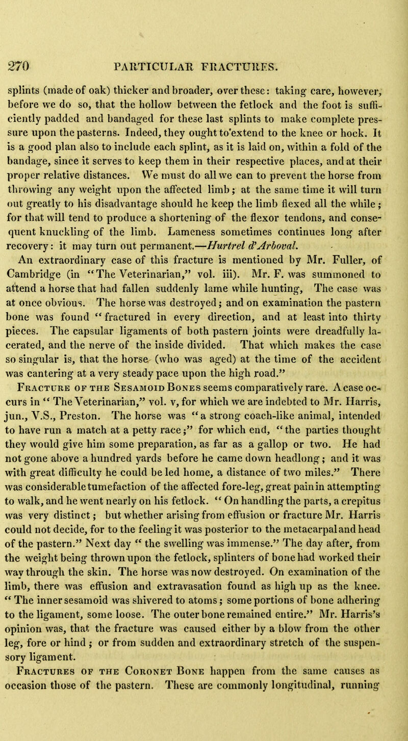 splints (made of oak) thicker and broader, over these: taking care, however, before we do so, that the hollow between the fetlock and the foot is suffi- ciently padded and bandaged for these last splints to make complete pres- sure upon the pasterns. Indeed, they ought to'extend to the knee or hock. It is a good plan also to include each splint, as it is laid on, within a fold of the bandage, since it serves to keep them in their respective places, and at their proper relative distances. We must do all we can to prevent the horse from throwing any weight upon the affected limb; at the same time it will turn out greatly to his disadvantage should he keep the limb flexed all the while ; for that will tend to produce a shortening of the flexor tendons, and conse- quent knuckling of the limb. Lameness sometimes continues long after recovery: it may turn out permanent.—Hurtrel d'Arboval. An extraordinary case of this fracture is mentioned by Mr. Fuller, of Cambridge (in  The Veterinarian, vol. iii). Mr. F. was summoned to attend a horse that had fallen suddenly lame while hunting. The case was at once obvious. The horse was destroyed; and on examination the pastern bone was found ^* fractured in every direction, and at least into thirty pieces. The capsular ligaments of both pastern joints were dreadfully la- cerated, and the nerve of the inside divided. That which makes the case so singular is, that the horse (who was aged) at the time of the accident was cantering at a very steady pace upon the high road. Fracture of the Sesamoid Bones seems comparatively rare. Acase oc- curs in  The Veterinarian, vol. v, for which we are indebted to Mr. Harris, jun., V.S., Preston. The horse was a strong coach-like animal, intended to have run a match at a petty race j for which end, *' the parties thought they would give him some preparation, as far as a gallop or two. He had not gone above a hundred yards before he came down headlong; and it was with great difficulty he could be led home, a distance of two miles. There was considerable tumefaction of the affected fore-leg, great pain in attempting to walk, and he went nearly on his fetlock. On handling the parts, a crepitus was very distinct; but whether arising from effusion or fracture Mr. Harris could not decide, for to the feeling it was posterior to the metacarpal and head of the pastern. Next day  the swelling was immense. The day after, from the weight being thrown upon the fetlock, splinters of bone had worked their way through the skin. The horse was now destroyed. On examination of the limb, there was effusion and extravasation found as high up as the knee.  The inner sesamoid was shivered to atoms; some portions of bone adhering to the ligament, some loose. The outer bone remained entire. Mr. Harris's opinion was, that the fracture was caused either by a blow from the other leg, fore or hind ; or from sudden and extraordinary stretch of the suspen- sory ligament. Fractures of the Coronet Bone happen from the same causes as occasion those of the pastern. These are commonly longitudinal, running