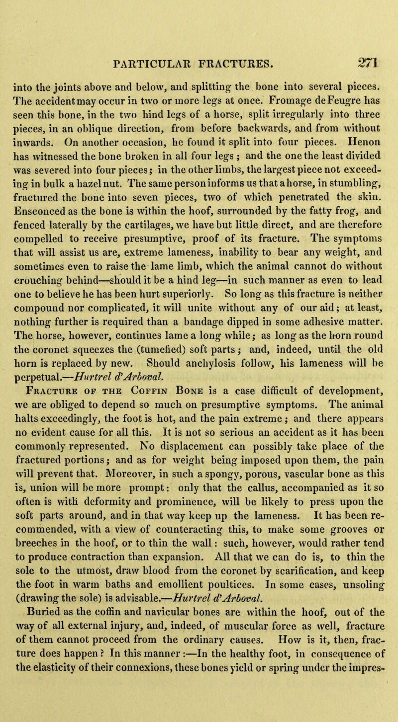 into the joints above and below, and splitting the bone into several pieces. The accident may occur in two or more legs at once. Fromage deFeugre has seen this bone, in the two hind legs of a horse, split irregularly into three pieces, in an oblique direction, from before backwards, and from without inwards. On another occasion, he found it split into four pieces. Henon has witnessed the bone broken in all four legs ; and the one the least divided was severed into four pieces; in the other limbs, the largest piece not exceed- ing in bulk a hazel nut. The same personinforms us that ahorse, in stumbling, fractured the bone into seven pieces, two of which penetrated the skin. Ensconced as the bone is within the hoof, surrounded by the fatty frog, and fenced laterally by the cartilages, we have but little direct, and are therefore compelled to receive presumptive, proof of its fracture. The symptoms that will assist us are, extreme lameness, inability to bear any weight, and sometimes even to raise the lame limb, which the animal cannot do without crouching behind—should it be a hind leg—in such manner as even to lead one to believe he has been hurt superiorly. So long as this fracture is neither compound nor complicated, it will unite without any of our aid; at least, nothing further is required than a bandage dipped in some adhesive matter. The horse, however, continues lame a long while; as long as the itorn round the coronet squeezes the (tumefied) soft parts; and, indeed, until the old horn is replaced by new. Should anchylosis follow, his lameness will be Tperpetual.—Hurtrel d^Arboval. Fracture of the Coffin Bone is a case difficult of development, we are obliged to depend so much on presumptive symptoms. The animal halts exceedingly, the foot is hot, and the pain extreme ; and there appears no evident cause for all this. It is not so serious an accident as it has been commonly represented. No displacement can possibly take place of the fractured portions; and as for weight being imposed upon them, the pain will prevent that. Moreover, in such a spongy, porous, vascular bone as this is, union will be more prompt: only that the callus, accompanied as it so often is with deformity and prominence, will be likely to press upon the soft parts around, and in that way keep up the lameness. It has been re- commended, with a view of counteracting this, to make some grooves or breeches in the hoof, or to thin the wall: such, however, w^ould rather tend to produce contraction than expansion. All that we can do is, to thin the sole to the utmost, draw blood from the coronet by scarification, and keep the foot in warm baths and emollient poultices. In some cases, unsoling (drawing the sole) is advisable.—Hurtrel d'Arhoml. Buried as the coffin and navicular bones are within the hoof, out of the way of all external injury, and, indeed, of muscular force as well, fracture of them cannot proceed from the ordinary causes. How is it, then, frac- ture does happen ? In this manner:—In the healthy foot, in consequence of the elasticity of their connexions, these bones yield or spring under the impres-