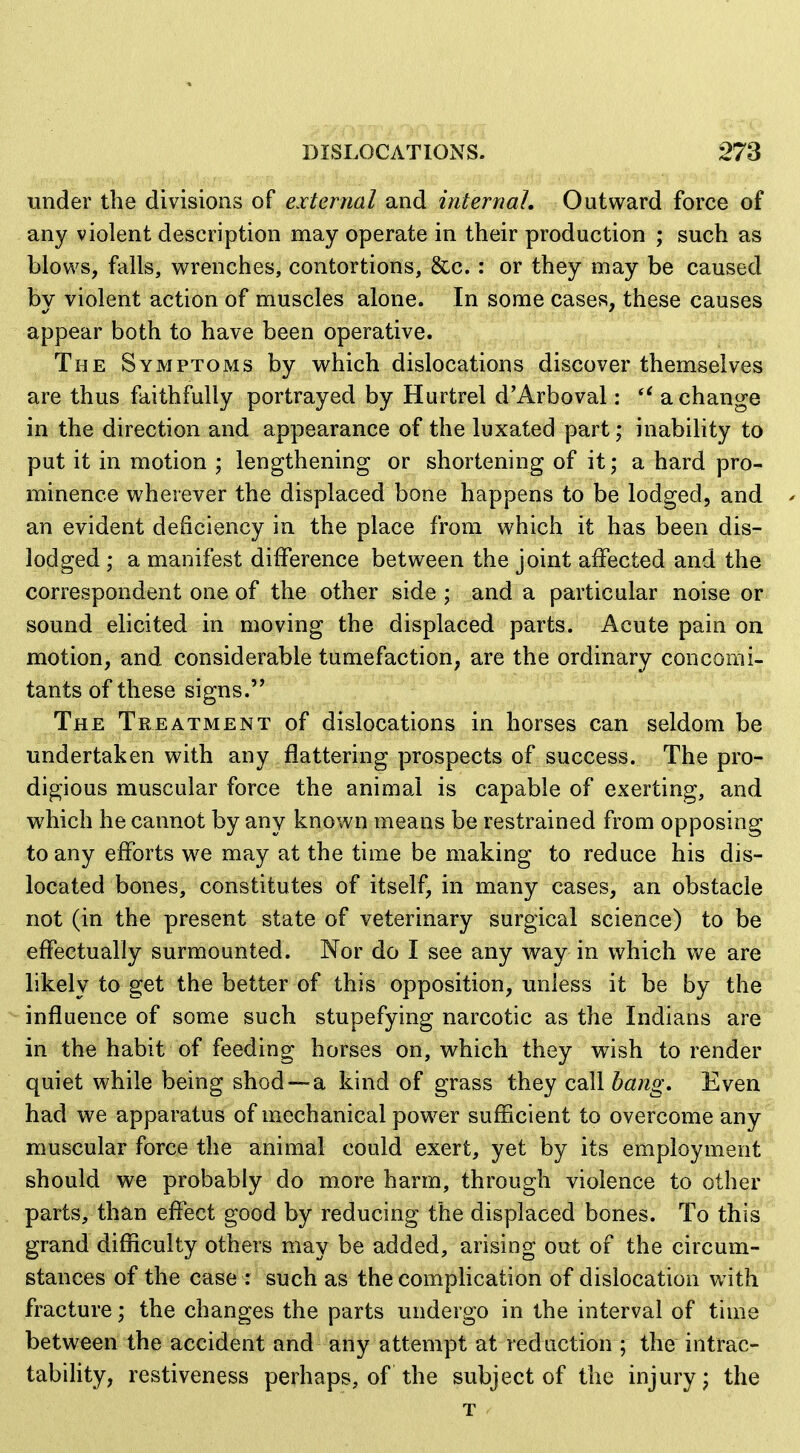 under the divisions of external and internal. Outward force of any violent description may operate in their production ; such as blows, falls, wrenches, contortions, &c.: or they may be caused by violent action of muscles alone. In some cases, these causes appear both to have been operative. The Symptoms by which dislocations discover themselves are thus faithfully portrayed by Hurtrel d'Arboval:  a change in the direction and appearance of the luxated part; inability to put it in motion ; lengthening or shortening of it; a hard pro- minence wherever the displaced bone happens to be lodged, and an evident deficiency in the place from which it has been dis- lodged ; a manifest difference between the joint affected and the correspondent one of the other side ; and a particular noise or sound elicited in moving the displaced parts. Acute pain on motion, and considerable tumefaction, are the ordinary concomi- tants of these signs. The Treatment of dislocations in horses can seldom be undertaken with any flattering prospects of success. The pro- digious muscular force the animal is capable of exerting, and which he cannot by any known means be restrained from opposing to any efforts we may at the time be making to reduce his dis- located bones, constitutes of itself, in many cases, an obstacle not (in the present state of veterinary surgical science) to be effectually surmounted. Nor do I see any way in which we are likely to get the better of this opposition, unless it be by the influence of some such stupefying narcotic as the Indians are in the habit of feeding horses on, which they wish to render quiet while being shod —a kind of grass they cdMbang. Even had we apparatus of mechanical power sufficient to overcome any muscular force the animal could exert, yet by its employment should we probably do more harm, through violence to other parts, than effect good by reducing the displaced bones. To this grand difficulty others may be added, arising out of the circum- stances of the case : such as the complication of dislocation with fracture; the changes the parts undergo in the interval of time between the accident and any attempt at red action ; the intrac- tability, restiveness perhaps, of the subject of the injury; the T