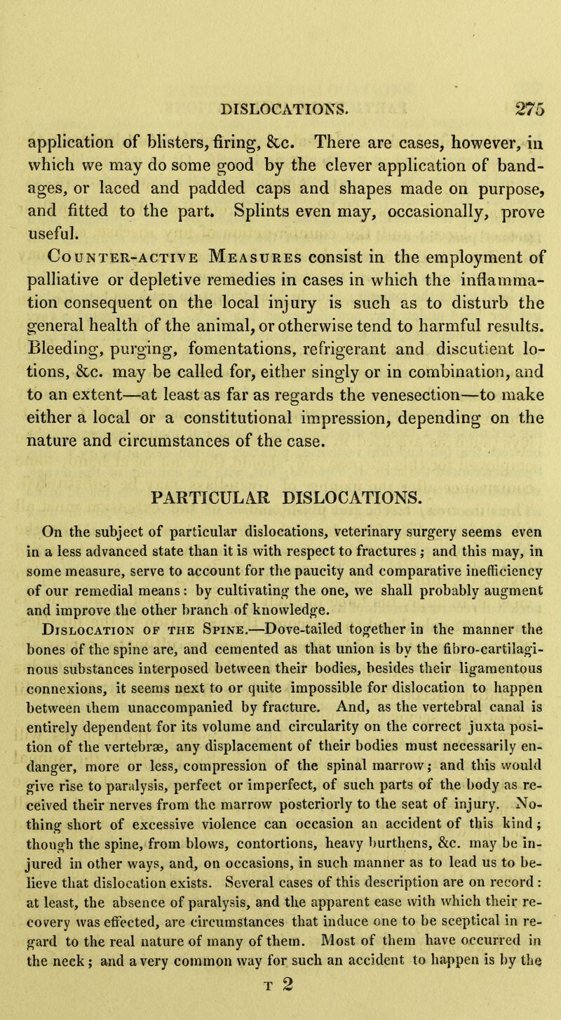 application of blisters, firing, &c. There are cases, however, in which we may do some good by the clever application of band- ages, or laced and padded caps and shapes made on purpose, and fitted to the part. Splints even may, occasionally, prove useful. Counter-active Measures consist in the employment of palliative or depletive remedies in cases in which the inflamma- tion consequent on the local injury is such as to disturb the general health of the animal, or otherwise tend to harmful results. Bleeding, purging, fomentations, refrigerant and discutieat lo- tions, &c. may be called for, either singly or in combination, and to an extent—at least as far as regards the venesection—to make either a local or a constitutional impression, depending on the nature and circumstances of the case. PARTICULAR DISLOCATIONS. On the subject of particular dislocations, veterinary surgery seems even in a less advanced state than it is with respect to fractures ; and this may, in some measure, serve to account for the paucity and comparative inefficiency of our remedial means: by cultivating- the one, we shall probably augment and improve the other branch of knowledge. Dislocation of the Spine.—Dove-tailed together in the manner the bones of the spine are, and cemented as that union is by the fibro-cartilagi- nous substances interposed between their bodies, besides their ligamentous connexions, it seems next to or quite impossible for dislocation to happen between ihem unaccompanied by fracture. And, as the vertebral canal is entirely dependent for its volume and circularity on the correct juxta posi- tion of the vertebrae, any displacement of their bodies must necessarily en- danger, more or less, compression of the spinal marrow; and this would give rise to paralysis, perfect or imperfect, of such parts of the body as re- ceived their nerves from the marrow posteriorly to the seat of injury. No- thing short of excessive violence can occasion an accident of this kind; though the spine, from blows, contortions, heavy burthens, &c. may be in- jured in other ways, and, on occasions, in such manner as to lead us to be- lieve that dislocation exists. Several cases of this description are on record : at least, the absence of paralysis, and the apparent ease with which their re- covery was effected, are circumstances that induce one to be sceptical in re- gard to the real nature of many of them. Most of them have occurred in the neck; and a very common way for such an accident to happen is by the T 2