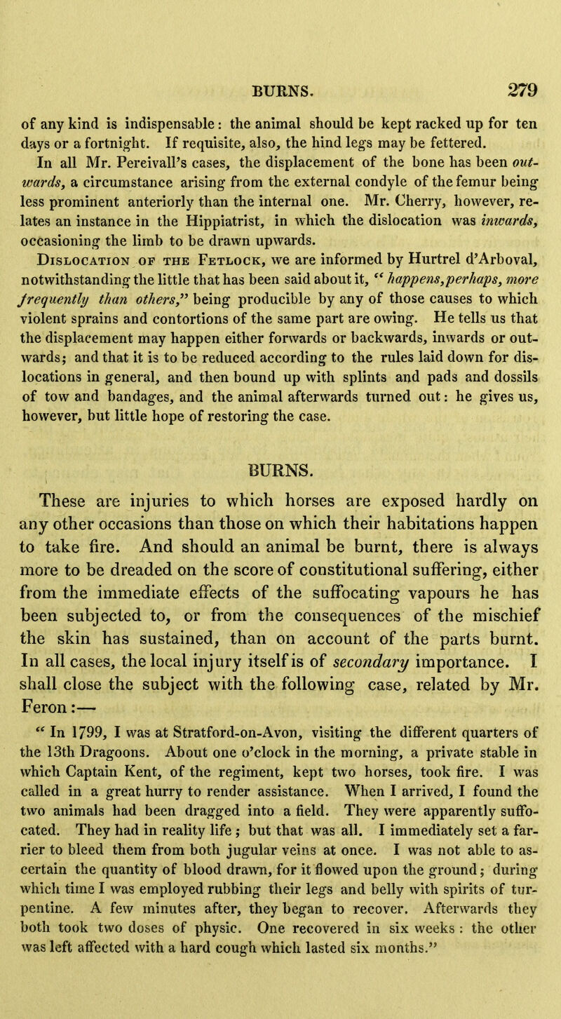 of any kind is indispensable: the animal should be kept racked up for ten days or a fortnig'ht. If requisite, also, the hind legs may be fettered. In all Mr. PereivalPs cases, the displacement of the bone has been out- wards, a circumstance arising from the external condyle of the femur being less prominent anteriorly than the internal one. Mr. Cherry, however, re- lates an instance in the Hippiatrist, in which the dislocation was inwards, occasioning the limb to be drawn upwards. Dislocation OF the Fetlock, we are informed by Hurtrel d'Arboval, notwithstanding the little that has been said about it,  happens,perhaps, more Jrequently than others, being producible by any of those causes to which violent sprains and contortions of the same part are owing. He tells us that the displacement may happen either forwards or backwards, inwards or out- wards; and that it is to be reduced according to the rules laid down for dis- locations in general, and then bound up with splints and pads and dossils of tow and bandages, and the animal afterwards turned out: he gives us, however, but little hope of restoring the case. BURNS. These are injuries to which horses are exposed hardly on any other occasions than those on which their habitations happen to take fire. And should an animal be burnt, there is always more to be dreaded on the score of constitutional suffering, either from the immediate effects of the suffocating vapours he has been subjected to, or from the consequences of the mischief the skin has sustained, than on account of the parts burnt. In all cases, the local injury itself is secondary importance. I shall close the subject with the following case, related by Mr. Feron:—  In 1799, I was at Stratford-on-Avon, visiting the different quarters of the 13th Dragoons. About one o'clock in the morning, a private stable in which Captain Kent, of the regiment, kept two horses, took fire. I was called in a great hurry to render assistance. When I arrived, I found the two animals had been dragged into a field. They were apparently suffo- cated. They had in reality life; but that was all. I immediately set a far- rier to bleed them from both jugular veins at once. I was not able to as- certain the quantity of blood drawn, for it flowed upon the ground; during which time I was employed rubbing their legs and belly with spirits of tur- pentine. A few minutes after, they began to recover. Afterwards they both took two doses of physic. One recovered in six weeks: the other was left affected with a hard cough which lasted six months.