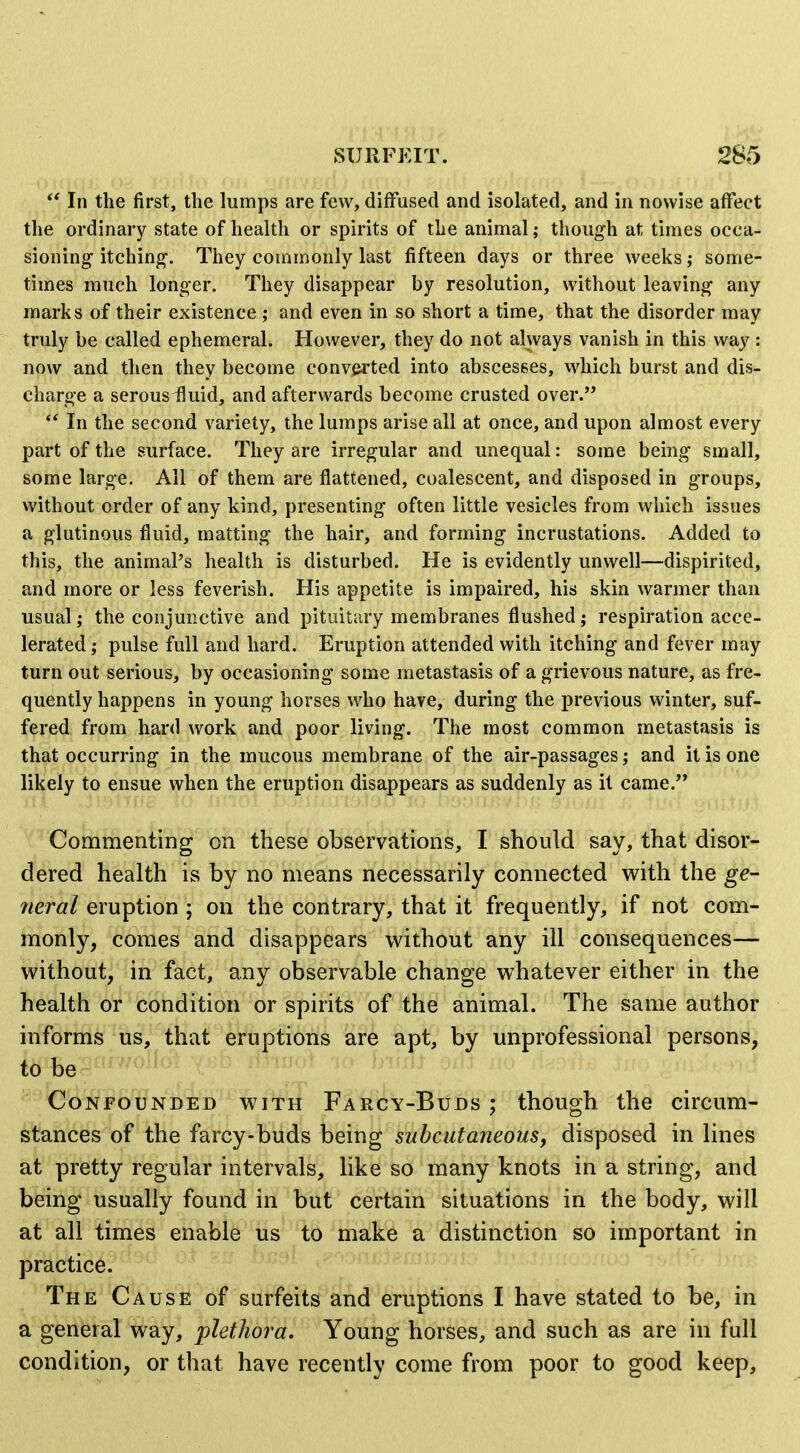  In the first, the lumps are few, diffused and isolated, and in nowise affect the ordinary state of health or spirits of the animal; though at times occa- sioning itching. They commonly last fifteen days or three weeks; some- times much longer. They disappear by resolution, without leaving any marks of their existence ; and even in so short a time, that the disorder may truly be called ephemeral. However, they do not always vanish in this way : now and then they become convfii'ted into abscesses, which burst and dis- charge a serousifluid, and afterwards become crusted over.  In the second variety, the lumps arise all at once, and upon almost every part of the surface. They are irregular and unequal: some being small, some large. All of them are flattened, cualescent, and disposed in groups, without order of any kind, presenting often little vesicles from which issues a glutinous fluid, matting the hair, and forming incrustations. Added to this, the animal's health is disturbed. He is evidently unwell—dispirited, and more or less feverish. His appetite is impaired, his skin warmer than usual; the conjunctive and pituitary membranes flushed; respiration acce- lerated ; pulse full and hard. Eruption attended with itching and fever may turn out serious, by occasioning some metastasis of a grievous nature, as fre- quently happens in young horses who have, during the previous winter, suf- fered from hard work and poor living. The most common metastasis is that occurring in the mucous membrane of the air-passages; and it is one likely to ensue when the eruption disappears as suddenly as it came. >i Commenting on these observations, I should say, that disor- dered health is by no means necessarily connected with the ge- neral eruption ; on the contrary, that it frequently, if not com- monly, comes and disappears without any ill consequences— without, in fact, any observable change whatever either in the health or condition or spirits of the animal. The same author informs us, that eruptions are apt, by unprofessional persons, to be Confounded with Farcy-Buds ; though the circum- stances of the farcy-buds being subcutaneous, disposed in lines at pretty regular intervals, like so many knots in a string, and being usually found in but certain situations in the body, will at all times enable us to make a distinction so important in practice. The Cause of surfeits and eruptions I have stated to be, in a general way, plethora. Young horses, and such as are in full condition, or that have recently come from poor to good keep,