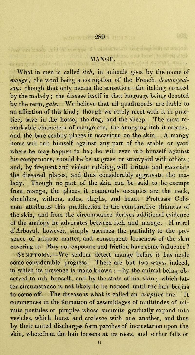 MANGE. What in men is called itch, in animals goes by the name of mange; the word being a corruption of the French, demungeai- son: though that only means the sensation—the itching created by the malady ; the disease itself in that language being denoted by the tQxm, gale. We believe that all quadrupeds are liable to an affection of this kind ; though we rarely meet with it in prac- tice, save in the horse, the dog, and the sheep. The most re- markable characters of mange are, the annoying itch it creates, and the bare scabby places it occasions on the skin. A mangy horse will rub himself against any part of the stable or yard where he may happen to be; he will even rub himself against his companions, should he be at grass or strawyard with others ; and, by frequent and violent rubbing, will irritate and excoriate the diseased places, and thus considerably aggravate the ma- lady. Though no part of the skin can be said to be exempt from mange, the places it commonly occupies are the neck, shoulders, withers, sides, thighs, and head. Professor Cole- man attributes this predilection to the comparative thinness of the skin, and from the circumstance derives additional evidence of the analogy he advocates between itch and mange. Hurtrel d'x4rboval, however, simply ascribes the partiality to the pre- sence of adipose matter, and consequent looseness of the skin covering it. May not exposure and friction have some influence ? Symptoms.—We seldom detect mange before it has made some considerable progress. There are but two ways, indeed, in which its presence is made known :—by the animal being ob- served to rub himself, and by the state of his skin ; which lat- ter circumstance is not likely to be noticed until the hair begins to come off. The disease is what is called an eruptive one. It commences in the formation of assemblages of multitudes of mi- nute pustules or pimples whose summits gradually expand into vesicles, which burst and coalesce with one another, and thus by their united discharges form patches of incrustation upon the skin, wherefrom the hair loosens at its roots, and either falls or u