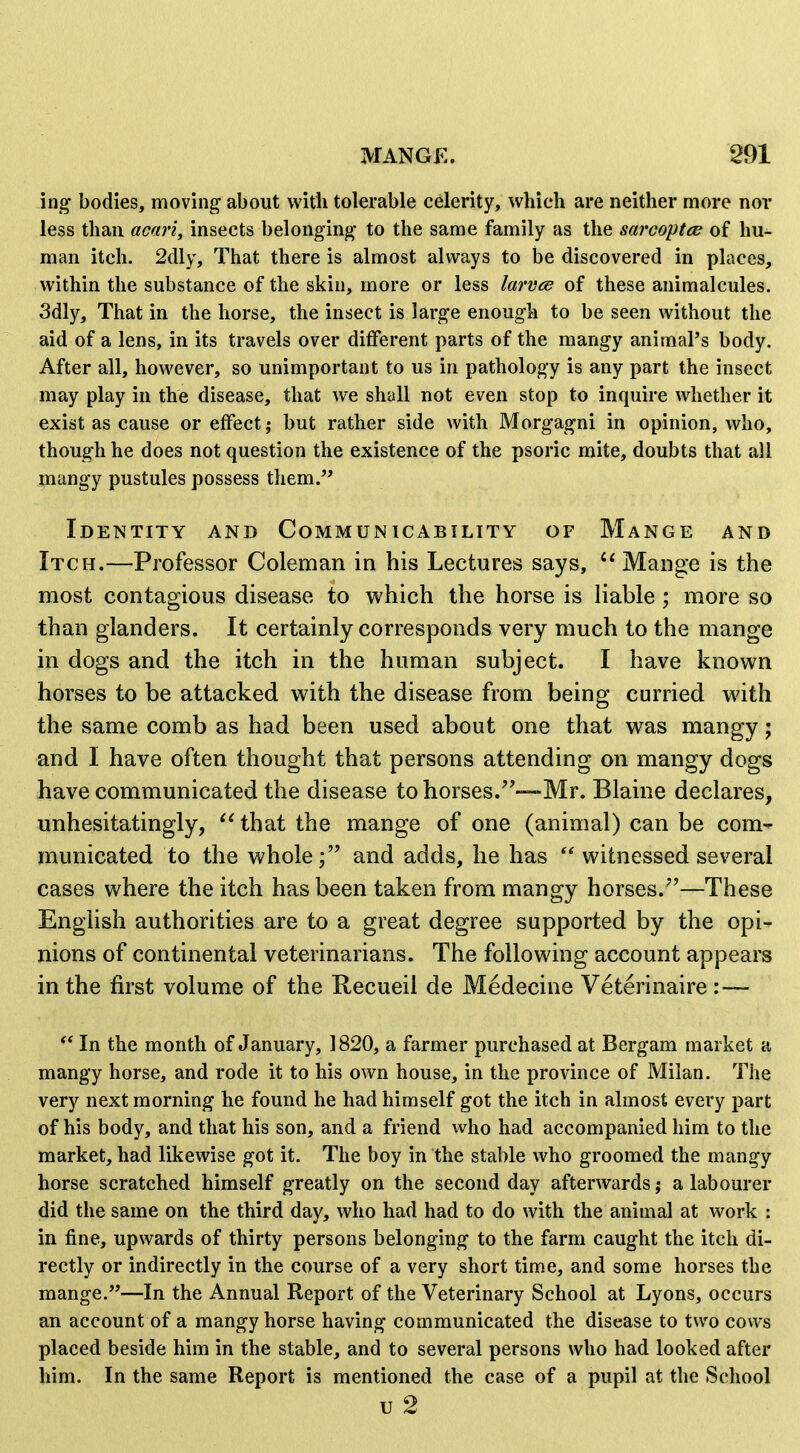 ing bodies, moving about with tolerable celerity, which are neither more nor less than acari, insects belonging to the same family as the sarcoptce of hu- man itch. 2dly, That there is almost always to be discovered in places, within the substance of the skin, more or less larveiB of these animalcules. 3dly, That in the horse, the insect is large enough to be seen without the aid of a lens, in its travels over different parts of the mangy animal's body. After all, however, so unimportant to us in pathology is any part the insect may play in the disease, that we shall not even stop to inquire whether it exist as cause or effect; but rather side with Morgagni in opinion, who, though he does not question the existence of the psoric mite, doubts that all mangy pustules possess them.^* Identity and Communicability of Mange and Itch.—Professor Coleman in his Lectures says, Mange is the most contagious disease to which the horse is liable; more so than glanders. It certainly corresponds very much to the mange in dogs and the itch in the human subject. I have known horses to be attacked with the disease from being curried with the same comb as had been used about one that was mangy; and I have often thought that persons attending on mangy dogs have communicated the disease to horses.—-Mr. Blaine declares, unhesitatingly, that the mange of one (animal) can be com- municated to the wholeand adds, he has  witnessed several cases where the itch has been taken from mangy horses.''—These English authorities are to a great degree supported by the opi- nions of continental veterinarians. The following account appears in the first volume of the Recueil de Medecine Veterinaire :— In the month of January, 1820, a farmer purchased at Bergam market a mangy horse, and rode it to his own house, in the province of Milan. The very next morning he found he had himself got the itch in almost every part of his body, and that his son, and a friend who had accompanied him to the market, had likewise got it. The boy in the stable who groomed the mangy horse scratched himself greatly on the second day afterwards; a labourer did the same on the third day, who had had to do with the animal at work : in fine, upwards of thirty persons belonging to the farm caught the itch di- rectly or indirectly in the course of a very short time, and some horses the mange.—In the Annual Report of the Veterinary School at Lyons, occurs an account of a mangy horse having communicated the disease to two cows placed beside him in the stable, and to several persons who had looked after him. In the same Report is mentioned the case of a pupil at the School u 2