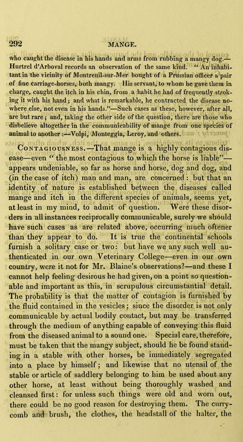 who cauglit the disease in liis hands and arms from fubbm^ a man^y do^i-^ Hurtrel d'Arboval records an observation of the same kind.  An inhabi- tant in the vicinity of Montreuil-sur-Mer bought of a Prussian officer a pair of fine carriage-horses, both mangy. His servant, to whom he gave them in charge, caught the itch in his chin, from a habit he had of frequently strok- ing it with his hand; and what is remarkable, he contracted the disease no- where else, not even in his hands.—Such cases as these, however, after all, are but rare; and, taking the other side of the question, there are those who disbelieve altogether in the communicability of mange from one species of animal to another :—Volpi, Monteggia, Leroy, and others. ''^J ' Contagiousness.—That mange is a highly contagious dis- ease—even the most contagious to which the horse is liable—- appears undeniable, so far as horse and horse, dog and dog, and (in the case of itch) man and man, are concerned : but that an identity of nature is established between the diseases called mange and itch in the different species of animals, seems yet, at least in my mind, to admit of question. Were these disor- ders in all instances reciprocally communicable, surely we should have such cases as are related above, occurring much oftener than they appear to do. It is true the continental schools furnish a solitary case or two: but have we any such well au- thenticated in our own Veterinary College—even in our own country, were it not for Mr. Blaine's observations?—and these I cannot help feeling desirous he had given, on a point so question- able and important as this, in scrupulous circumstantial detail. The probability is that the matter of contagion is furnished by the fluid contained in the vesicles; since the disorder is not only communicable by actual bodily contact, but may be transferred through the medium of anything capable of conveying this fluid from the diseased animal to a sound one. Special care, therefore, must be taken that the mangy subject, should he be found stand- ing in a stable with other horses, be immediately segregated into a place by himself; and likewise that no utensil of the stable or article of saddlery belonging to him be used about any other horse, at least without being thoroughly washed and cleansed first: for unless such things were old and worn out, there could be no good reason for destroying them. The curry- comb ait#= brush, the clothes, the headstall of the halter, the