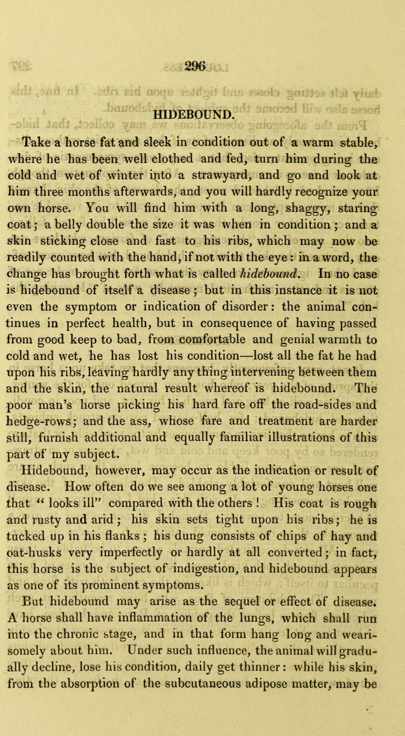 *rake a horse fat and ^leek in condition out of a warm stable, where he has been well clothed and fed, turn him during the cold and wet of winter into a strawyard, and go and look at him three months afterwards, and you will hardly recognize your own horse. You will find him with a long, shaggy, staring coat; a belly double the size it was when in condition ; and a skin sticking close and fast to his ribs, which may now be readily counted with the hand, if not with the eye : in a word, the change has brought forth what is called hidebound. In no case is hidebound of itself a disease; but in this instance it is not even the symptom or indication of disorder: the animal con- tinues in perfect health, but in consequence of having passed from good keep to bad, from comfortable and genial warmth to cold and wet, he has lost his condition—lost all the fat he had upon his ribs, leaving hardly any thing intervening between them and the skin, the natural result whereof is hidebound. The poor man's horse picking his hard fare off the road-sides and hedge-rows; and the ass, whose fare and treatment are harder still, furnish additional and equally familiar illustrations of this part of my subject. Hidebound, however, may occur as the indication or result of disease. How often do we see among a lot of young horses one that  looks ill compared with the others ! His coat is rough and rusty and arid ; his skin sets tight upon his ribs; he is tucked up in his flanks ; his dung consists of chips of hay and oat-husks very imperfectly or hardly at all converted; in fact, this horse is the subject of indigestion, and hidebound appears as one of its prominent symptoms. But hidebound may arise as the sequel or effect of disease. A horse shall have inflammation of the lungs, which shall run into the chronic stage, and in that form hang long and weari- somely about him. Under such influence, the animal will gradu- ally decline, lose his condition, daily get thinner: while his skin, from the absorption of the subcutaneous adipose matter, may be