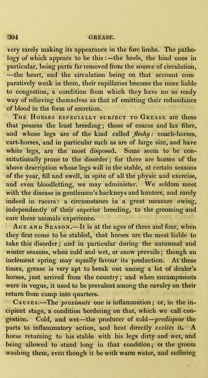 very rarely making its appearance in the fore limbs. The patho- logy of which appears to be this:—the heels, the hind ones in particular, being parts far removed from the source of circulation, —the heart, and the circulation being on that account com paratively weak in them, their capillaries become the more liable to congestion, a condition from which they have no so ready way of relieving themselves as that of emitting their redundance of blood in the form of secretion. The Horses especially subject to Grease are those that possess the least breeding; those of coarse and lax fibre, and whose legs are of the kind called fleshy: coach-horses, cart-horses, and in particular such as are of large size, and have white legs, are the most disposed. Some seem to be con- stitutionally prone to the disorder; for there are horses of the above description whose legs will in the stable, at certain seasons of the year, fill and swell, in spite of all the physic and exercise, and even bloodletting, we may administer. We seldom meet with the disease in gentlemen's hackneys and hunters, and rarely indeed in racers: a circumstance in a great measure owing, independently of their superior breeding, to the grooming and care these animals experience. Age and Season.—It is at the ages of three and four, when they first come to be stabled, that horses are the most liable to take this disorder; and in particular during the autumnal and winter seasons, when cold and wet, or snow prevails; though an inclement spring may equally favour its production. At these times, grease is very apt to break out among a lot of dealer's horses, just arrived from the country; and when encampments were in vogue, it used to be prevalent among the cavalry on their return from camp into quarters. Causes.—The proximate one is inflammation; or, in the in- cipient stage, a condition bordering on that, which we call con- gestion. Cold, and wet—the producer of cold—predispose the parts to inflammatory action, and heat directly excites it. A horse returning to his stable with his legs dirty and wet, and being allowed to stand long in that condition; or the groom washing them, even though it be with warm water, and suffering