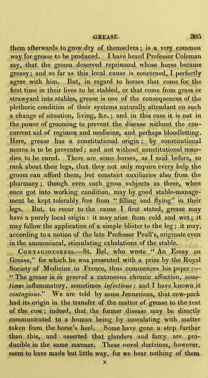 them afterwards to grow dry of themselves; is a very common way for grease to be produced. I have heard Professor Coleman ^ay, that the groom deserved reprimand whose horse became greasy; and so far as this local cause is concerned, I perfectly agree with him. But, in regard to horses that come for the ,^^first time in their lives to be stabled, or that come from grassi or strawy ard into stables, grease is one of the consequences of the plethoric condition of their systems naturally attendant on such a change of situation, living, 8tc.; and in this case it is not in the power of grooming to prevent the disease without the con- .^urrent aid of regimen and medicine, and perhaps bloodletting. Here, grease has a constitutional origin; by constitutional means is to be prevented; and not without constitutional reme- dies to be cured. There are some horses, as I said before, so rank about their legs, that they not only require every help the groom can afford them, but constant auxiliaries aiso from the pharmacy; though even such gross subjects as these, when once got into working condition, may by good stable-manage- inent be kept tolerably free from filling and flying in their |iegs. But, to recur to the cause I first stated, grease may have a purely local origin : it may arise from cold and wet; it may follow the application of a simple blister to the leg; it may, ^according to a notion of the late Professor Peall's, originate even ||n the ammoniacal, stimulating exhalations of the stable. Contagiousness.—St. Bel, who wrote  An Essay on ^.Grease, for which he was presented with a prize by the Royal Society of Medicine in France, thus commences his paper The grease i& in general a cutaneous chronic affection, some- ^itimes inflammatory, sometimes irifectious; and I have known it contagious.'' We are told by some Jennevians, that cow-pock had its origin in the transfer of the matter of grease to the teat of the cow; indeed, that the former disease may be directly dpommunicated to a human being by inoculating with matter taken from the horse's heel. Some have gone a step further than this, and asserted that glanders and farcy are pro- ducible in the same manner. These novel doctrines, however, mem to have made but little way, for we hear nothing of them X