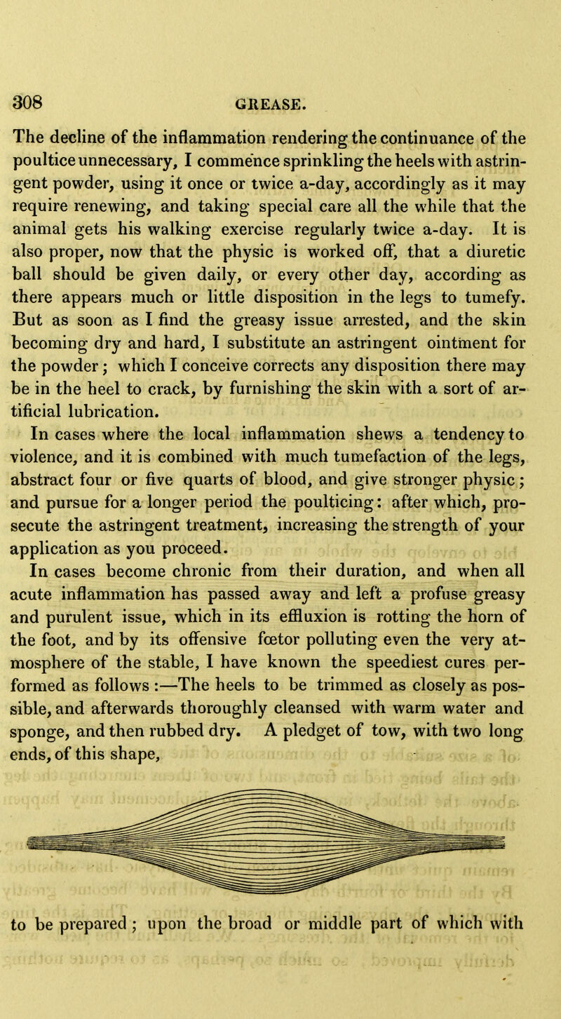 The decline of the inflammation rendering the continuance of the poultice unnecessary, I commence sprinkling the heels with astrin- gent powder, using it once or twice a-day, accordingly as it may require renewing, and taking special care all the while that the animal gets his walking exercise regularly twice a-day. It is also proper, now that the physic is worked off, that a diuretic ball should be given daily, or every other day, according as there appears much or little disposition in the legs to tumefy. But as soon as I find the greasy issue arrested, and the skin becoming dry and hard, I substitute an astringent ointment for the powder; which I conceive corrects any disposition there may be in the heel to crack, by furnishing the skin with a sort of ar- tificial lubrication. In cases where the local inflammation shews a tendency to violence, and it is combined with much tumefaction of the legs, abstract four or five quarts of blood, and give stronger physic; and pursue for a longer period the poulticing: after which, pro- secute the astringent treatment, increasing the strength of your application as you proceed. In cases become chronic from their duration, and when all acute inflammation has passed away and left a profuse greasy and purulent issue, which in its effluxion is rotting the horn of the foot, and by its offensive foetor polluting even the very at- mosphere of the stable, I have known the speediest cures per- formed as follows :—The heels to be trimmed as closely as pos- sible, and afterwards thoroughly cleansed with warm water and sponge, and then rubbed dry. A pledget of tow, with two long ends,of this shape, to be prepared ; upon the broad or middle part of which with