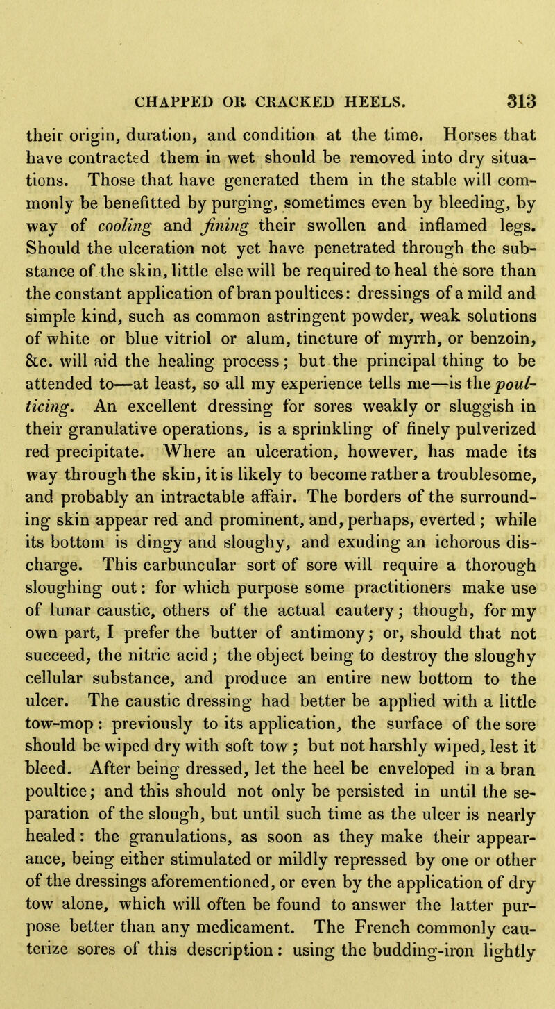 their origin, duration, and condition at the time. Horses that have contracted them in wet should be removed into dry situa- tions. Those that have generated them in the stable will com- monly be benefitted by purging, sometimes even by bleeding, by way of cooling and fining their swollen and inflamed legs. Should the ulceration not yet have penetrated through the sub- stance of the skin, little else will be required to heal the sore than the constant application of bran poultices: dressings of a mild and simple kind, such as common astringent powder, weak solutions of white or blue vitriol or alum, tincture of myrrh, or benzoin, &c. will aid the heaUng process; but the principal thing to be attended to—at least, so all my experience tells me—is ihQ poul- ticing. An excellent dressing for sores weakly or sluggish in their granulative operations, is a sprinkling of finely pulverized red precipitate. Where an ulceration, however, has made its way through the skin, it is likely to become rather a troublesome, and probably an intractable affair. The borders of the surround- ing skin appear red and prominent, and, perhaps, everted ; while its bottom is dingy and sloughy, and exuding an ichorous dis- charge. This carbuncular sort of sore will require a thorough sloughing out: for which purpose some practitioners make use of lunar caustic, others of the actual cautery; though, for my own part, I prefer the butter of antimony; or, should that not succeed, the nitric acid ; the object being to destroy the sloughy cellular substance, and produce an entire new bottom to the ulcer. The caustic dressing had better be applied with a little tow-mop : previously to its application, the surface of the sore should be wiped dry with soft tow ,* but not harshly wiped, lest it bleed. After being dressed, let the heel be enveloped in a bran poultice; and this should not only be persisted in until the se- paration of the slough, but until such time as the ulcer is nearly healed: the granulations, as soon as they make their appear- ance, being either stimulated or mildly repressed by one or other of the dressings aforementioned, or even by the application of dry tow alone, which will often be found to answer the latter pur- pose better than any medicament. The French commonly cau- terize sores of this description: using the budding-iron lightly