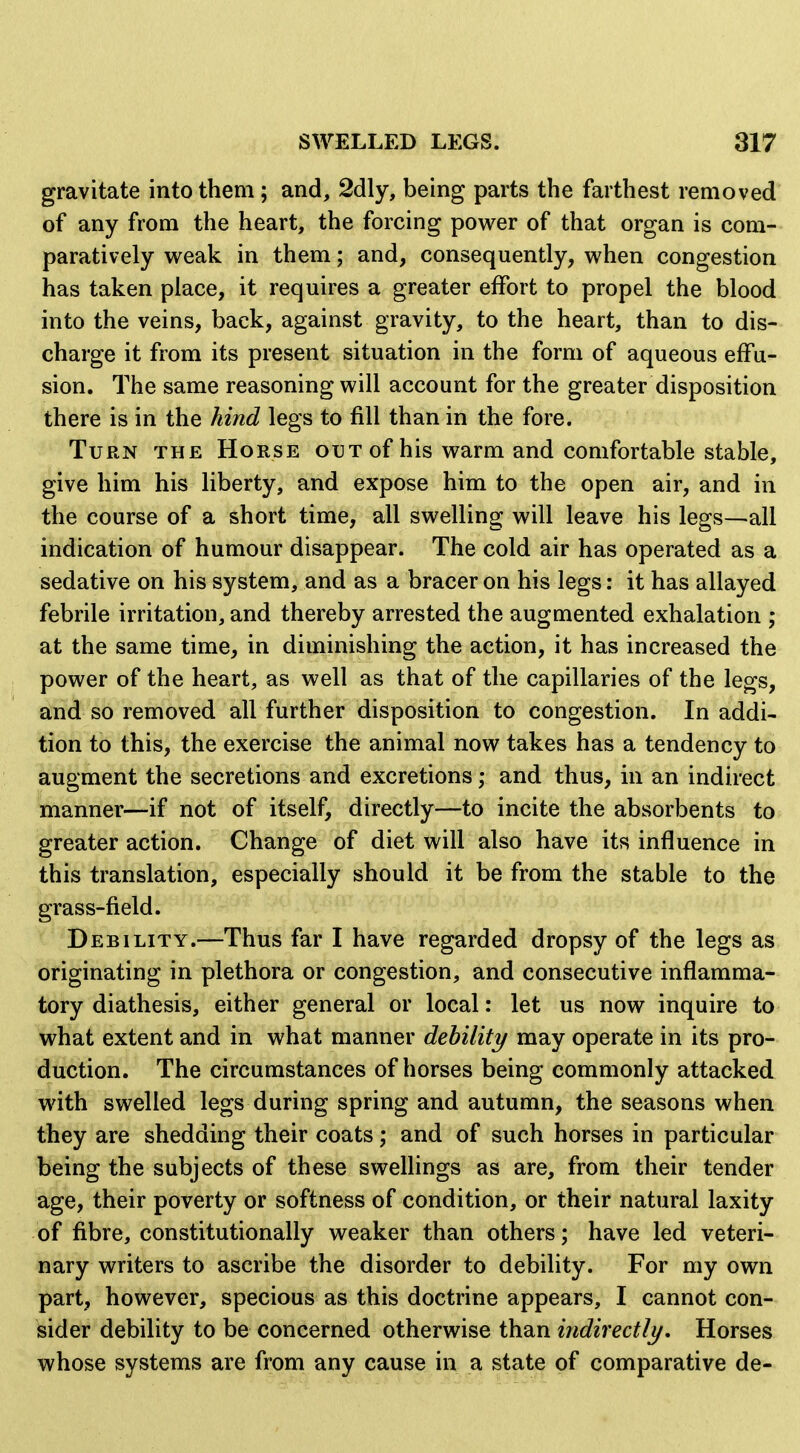 gravitate into them; and, 2dly, being parts the farthest removed of any from the heart, the forcing power of that organ is com- paratively w^eak in them; and, consequently, v^^hen congestion has taken place, it requires a greater effort to propel the blood into the veins, back, against gravity, to the heart, than to dis- charge it from its present situation in the form of aqueous effu- sion. The same reasoning will account for the greater disposition there is in the hind legs to fill than in the fore. Turn the Horse out of his warm and comfortable stable, give him his liberty, and expose him to the open air, and in the course of a short time, all swelling will leave his legs—all indication of humour disappear. The cold air has operated as a sedative on his system, and as a bracer on his legs: it has allayed febrile irritation, and thereby arrested the augmented exhalation ; at the same time, in diminishing the action, it has increased the power of the heart, as well as that of the capillaries of the legs, and so removed all further disposition to congestion. In addi- tion to this, the exercise the animal now takes has a tendency to augment the secretions and excretions; and thus, in an indirect manner—if not of itself, directly—to incite the absorbents to greater action. Change of diet will also have its influence in this translation, especially should it be from the stable to the grass-field. Debility.—Thus far I have regarded dropsy of the legs as originating in plethora or congestion, and consecutive inflamma- tory diathesis, either general or local: let us now inquire to what extent and in what manner debility may operate in its pro- duction. The circumstances of horses being commonly attacked with swelled legs during spring and autumn, the seasons when they are shedding their coats; and of such horses in particular being the subjects of these swellings as are, from their tender age, their poverty or softness of condition, or their natural laxity of fibre, constitutionally weaker than others; have led veteri- nary writers to ascribe the disorder to debility. For my own part, however, specious as this doctrine appears, I cannot con- sider debility to be concerned otherwise than indirectlj/. Horses whose systems are from any cause in a state of comparative de-