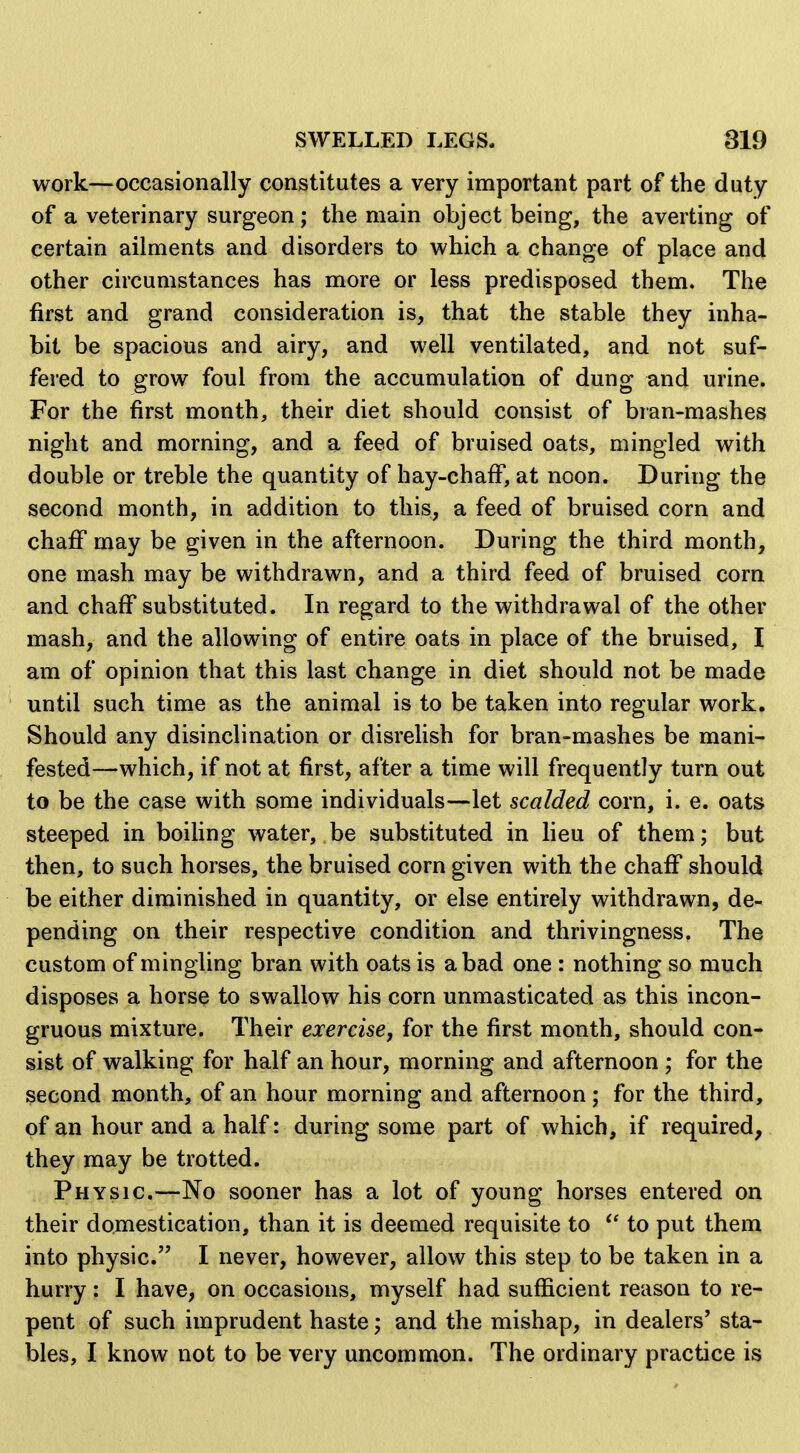 work—occasionally constitutes a very important part of the duty of a veterinary surgeon; the main object being, the averting of certain ailments and disorders to which a change of place and other circumstances has more or less predisposed them. The first and grand consideration is, that the stable they inha- bit be spacious and airy, and well ventilated, and not suf- fered to grow foul from the accumulation of dung and urine. For the first month, their diet should consist of bran-mashes night and morning, and a feed of bruised oats, mingled with double or treble the quantity of hay-chaff, at noon. During the second month, in addition to this, a feed of bruised corn and chaff may be given in the afternoon. During the third month, one mash may be withdrawn, and a third feed of bruised corn and chaff substituted. In regard to the withdrawal of the other mash, and the allowing of entire oats in place of the bruised, I am of opinion that this last change in diet should not be made until such time as the animal is to be taken into regular work. Should any disinclination or disrelish for bran-mashes be mani- fested—which, if not at first, after a time will frequently turn out to be the case with some individuals—let scalded corn, i. e. oats steeped in boiling water, be substituted in lieu of them; but then, to such horses, the bruised corn given with the chaff should be either diminished in quantity, or else entirely withdrawn, de- pending on their respective condition and thrivingness. The custom of mingling bran with oats is a bad one : nothing so much disposes a horse to swallow his corn unmasticated as this incon- gruous mixture. Their exercise, for the first month, should con- sist of walking for half an hour, morning and afternoon ; for the second month, of an hour morning and afternoon; for the third, of an hour and a half: during some part of which, if required, they may be trotted. Physic.—No sooner has a lot of young horses entered on their domestication, than it is deemed requisite to to put them into physic. I never, however, allow this step to be taken in a hurry: I have, on occasions, myself had sufficient reason to re- pent of such imprudent haste; and the mishap, in dealers' sta- bles, I know not to be very uncommon. The ordinary practice is