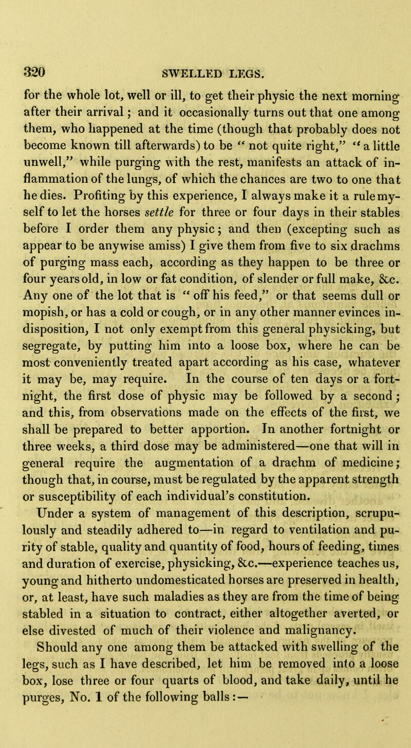 for the whole lot, well or ill, to get their physic the next morning after their arrival; and it occasionally turns out that one among them, who happened at the time (though that probably does not become known till afterwards) to be  not quite right, *' a little unwell, while purging with the rest, manifests an attack of in- flammation of the lungs, of which the chances are two to one that he dies. Profiting by this experience, I always make it a rule my- self to let the horses settle for three or four days in their stables before I order them any physic; and then (excepting such as appear to be anywise amiss) I give them from five to six drachms of purging mass each, according as they happen to be three or four years old, in low or fat condition, of slender or full make, &c. Any one of the lot that is  off his feed, or that seems dull or mopish, or has a cold or cough, or in any other manner evinces in- disposition, I not only exempt from this general physicking, but segregate, by putting him mto a loose box, where he can be most conveniently treated apart according as his case, whatever it may be, may require. In the course of ten days or a fort- night, the first dose of physic may be followed by a second ; and this, from observations made on the effects of the first, we shall be prepared to better apportion. In another fortnight or three weeks, a third dose may be administered—one that will in general require the augmentation of a drachm of medicine; though that, in course, must be regulated by the apparent strength or susceptibility of each individual's constitution. Under a system of management of this description, scrupu- lously and steadily adhered to—in regard to ventilation and pu- rity of stable, quality and quantity of food, hours of feeding, times and duration of exercise, physicking, &c.—experience teaches us, young and hitherto undomesticated horses are preserved in health, or, at least, have such maladies as they are from the time of being stabled in a situation to contract, either altogether averted, or else divested of much of their violence and malignancy. Should any one among them be attacked with sweUing of the legs, such as I have described, let him be removed into a loose box, lose three or four quarts of blood, and take daily, until he purges, No. 1 of the following balls : —