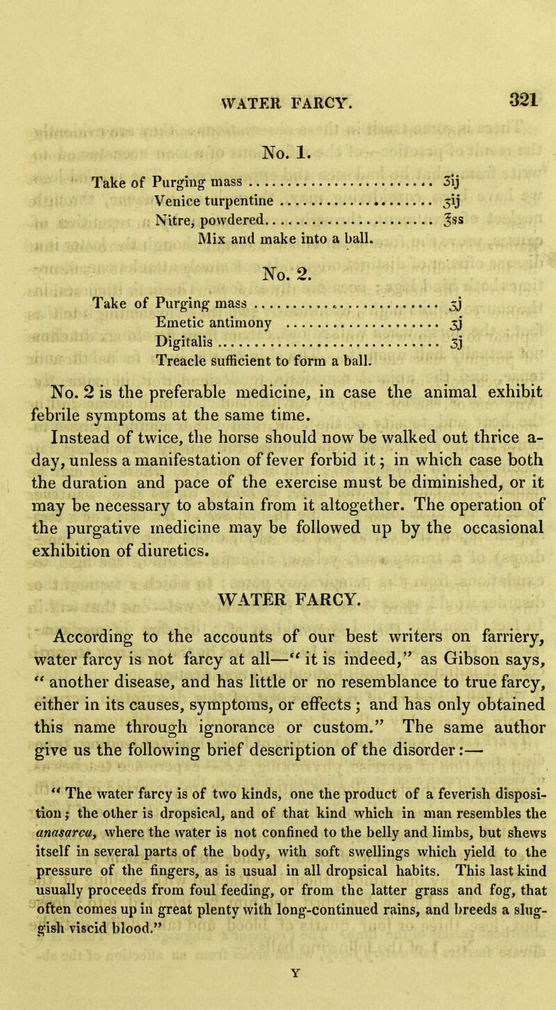 No. 1. Take of Purging mass 3ij Venice turpentine jij Nitre, powdered ^ss Mix and make into a ball. No. 2. Take of Purging mass Emetic antimony 5j Digitalis 3j Treacle sufficient to form a ball. No. 2 is the preferable medicine, in case the animal exhibit febrile symptoms at the same time. Instead of twice, the horse should now be walked out thrice a- day, unless a manifestation of fever forbid it; in which case both the duration and pace of the exercise must be diminished, or it may be necessary to abstain from it altogether. The operation of the purgative medicine may be followed up by the occasional exhibition of diuretics. WATER FARCY. According to the accounts of our best writers on farriery, water farcy is not farcy at all— it is indeed, as Gibson says,  another disease, and has little or no resemblance to true farcy, either in its causes, symptoms, or effects ; and has only obtained this name through ignorance or custom.The same author give us the following brief description of the disorder:—  The water farcy is of two kinds, one the product of a feverish disposi- tion ; the other is dropsical, and of that kind which in man resembles the anasarcuy where the water is not confined to the belly and limbs, but shews itself in several parts of the body, with soft swellings which yield to the pressure of the fingers, as is usual in all dropsical habits. This last kind usually proceeds from foul feeding, or from the latter grass and fog, that often comes up in great plenty with long-continued rains, and breeds a slug- gish viscid blood. Y