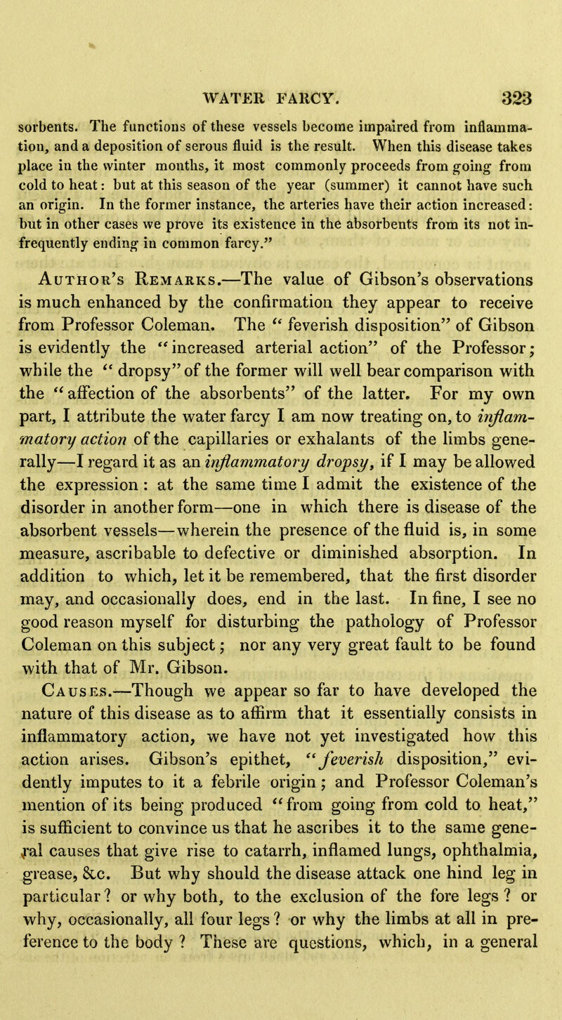 sorbents. The functions of these vessels become impaired from inflamma- tion, and a deposition of serous fluid is the result. When this disease takes place in the winter months, it most commonly proceeds from going^ from cold to heat: but at this season of the year (summer) it cannot have such an origin. In the former instance, the arteries have their action increased: but in other cases we prove its existence in the absorbents from its not in- frequently ending in common farcy. AuTHOu's Remarks.—The value of Gibson's observations is much enhanced by the confirmation they appear to receive from Professor Coleman. The feverish disposition of Gibson is evidently the increased arterial action of the Professor; while the dropsy of the former w^ill well bear comparison with the affection of the absorbents of the latter. For my own part, I attribute the water farcy I am now treating on, to inflam- matory action of the capillaries or exhalants of the limbs gene- rally—I regard it as an inflammatory dropsy, if I may be allowed the expression : at the same time I admit the existence of the disorder in another form—one in which there is disease of the absorbent vessels—wherein the presence of the fluid is, in some measure, ascribable to defective or diminished absorption. In addition to which, let it be remembered, that the first disorder may, and occasionally does, end in the last. In fine, I see no good reason myself for disturbing the pathology of Professor Coleman on this subject; nor any very great fault to be found with that of Mr. Gibson. Cause.s.—Though we appear so far to have developed the nature of this disease as to affirm that it essentially consists in inflammatory action, we have not yet investigated how this action arises. Gibson's epithet, ''feverish disposition, evi- dently imputes to it a febrile origin; and Professor Coleman's mention of its being produced  from going from cold to heat, is sufficient to convince us that he ascribes it to the same gene- ral causes that give rise to catarrh, inflamed lungs, ophthalmia, grease, &c. But why should the disease attack one hind leg in particular ? or why both, to the exclusion of the fore legs ? or why, occasionally, all four legs ? or why the limbs at all in pre- ference to the body ? These are questions, which, in a general