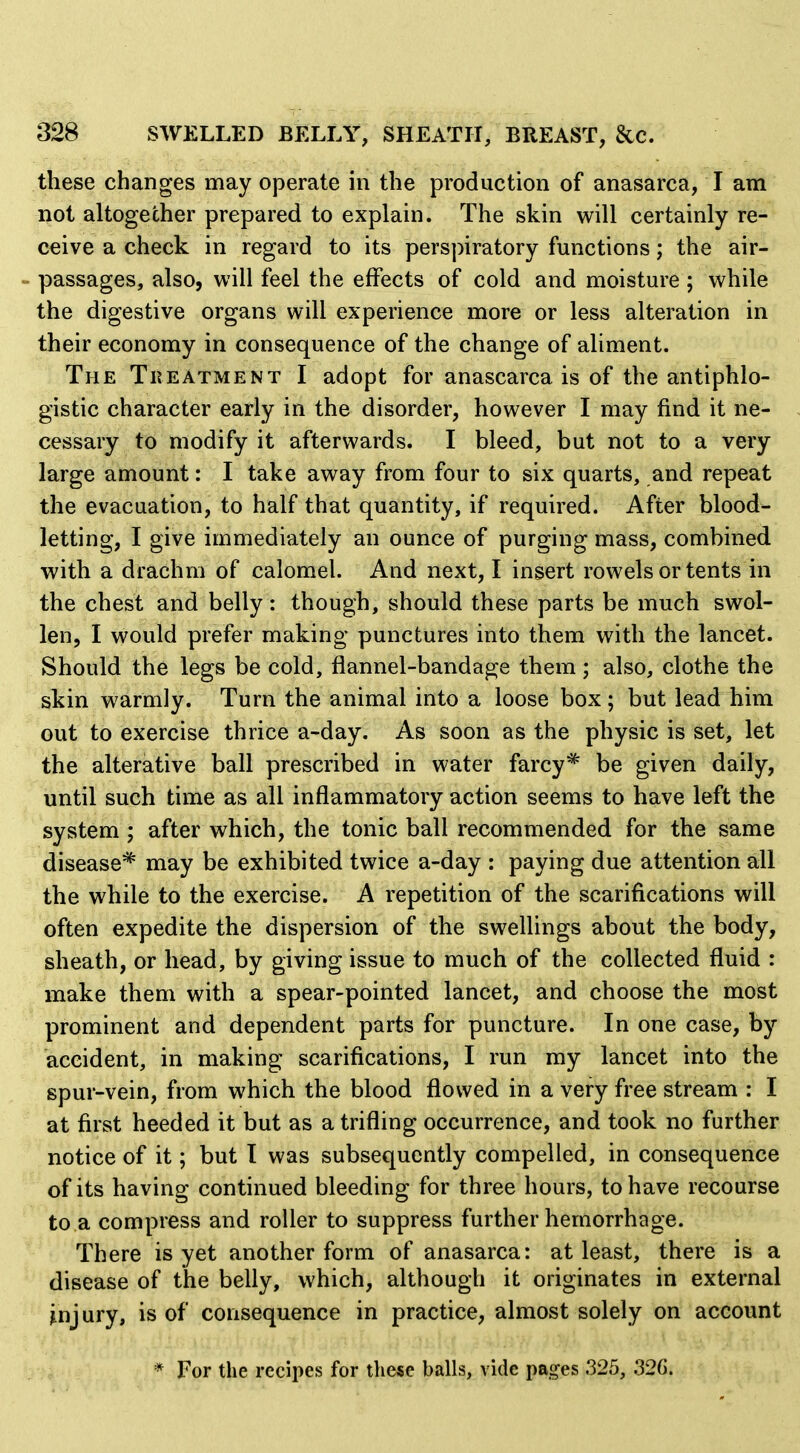 these changes may operate in the production of anasarca, I am not altogether prepared to explain. The skin will certainly re- ceive a check in regard to its perspiratory functions; the air- passages, also, will feel the effects of cold and moisture; while the digestive organs will experience more or less alteration in their economy in consequence of the change of aliment. The Treatment I adopt for anascarca is of the antiphlo- gistic character early in the disorder, however I may find it ne-' cessary to modify it afterwards. I bleed, but not to a very large amount: I take away from four to six quarts, and repeat the evacuation, to half that quantity, if required. After blood- letting, I give immediately an ounce of purging mass, combined with a drachm of calomel. And next, I insert rowels or tents in the chest and belly: though, should these parts be much swol- len, I would prefer making punctures into them with the lancet. Should the legs be cold, flannel-bandage them; also, clothe the skin warmly. Turn the animal into a loose box; but lead him out to exercise thrice a-day. As soon as the physic is set, let the alterative ball prescribed in water farcy^ be given daily, until such time as all inflammatory action seems to have left the system ; after which, the tonic ball recommended for the same disease'^ may be exhibited twice a-day : paying due attention all the while to the exercise. A repetition of the scarifications will often expedite the dispersion of the swellings about the body, sheath, or head, by giving issue to much of the collected fluid : make them with a spear-pointed lancet, and choose the most prominent and dependent parts for puncture. In one case, by accident, in making scarifications, I run my lancet into the spur-vein, from which the blood flowed in a very free stream : I at first heeded it but as a trifling occurrence, and took no further notice of it; but T was subsequently compelled, in consequence of its having continued bleeding for three hours, to have recourse to a compress and roller to suppress further hemorrhage. There is yet another form of anasarca: at least, there is a disease of the belly, which, although it originates in external injury, is of consequence in practice, almost solely on account * For the recipes for these balls, vide pages 325, 32G.