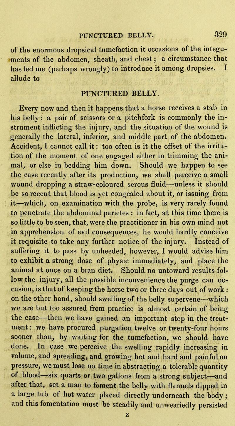 of the enormous dropsical tumefaction it occasions of the integu- ments of the abdomen, sheath, and chest; a circumstance that has led me (perhaps wrongly) to introduce it among dropsies. I allude to PUNCTURED BELLY. Every now and then it happens that a horse receives a stab in his belly: a pair of scissors or a pitchfork is commonly the in- strument inflicting the injury, and the situation of the wound is generally the lateral, inferior, and middle part of the abdomen. Accident, I cannot call it: too often is it the offset of the irrita- tion of the moment of one engaged either in trimming the ani- mal, or else in bedding him down. Should we happen to see the case recently after its production, we shall perceive a small wound dropping a straw-coloured serous fluid—unless it should be so recent that blood is yet congealed about it, or issuing from it—which, on examination with the probe, is very rarely found to penetrate the abdominal parietes : in fact, at this time there is so little to be seen, that, were the practitioner in his own mind not in apprehension of evil consequences, he would hardly conceive it requisite to take any further notice of the injury. Instead of suflTering it to pass by unheeded, however, 1 would advise him to exhibit a strong dose of physic immediately, and place the animal at once on a bran diet. Should no untoward results fol- low the injury, all the possible inconvenience the purge can oc- casion, is that of keeping the horse two or three days out of work : on the other hand, should swelling of the belly supervene—which we are but too assured from practice is almost certain of being the case—then we have gained an important step in the treat- ment : we have procured purgation twelve or twenty-four hours sooner than, by waiting for the tumefaction, we should have done. In case we perceive the swelling rapidly increasing in volume, and spreading, and growing hot and hard and painful on pressure, we must lose no time in abstracting a tolerable quantity of blood—six quarts or two gallons from a strong subject—and after that, set a man to foment the belly with flannels dipped in a large tub of hot water placed directly underneath the body; and this fomentation must be steadily and unweariedly persisted z