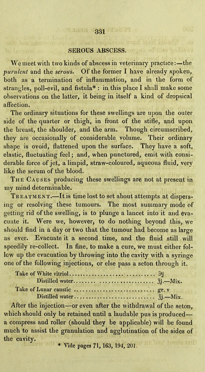 SEROUS ABSCESS. We meet with two kinds of abscess in veterinary practice:—the purulent and the serous. Of the former I have ah'eady spoken, both as a termination of inflammation, and in the form of strangles, poll-evil, and fistula* : in this place I shall make some observations on the latter, it being in itself a kind of dropsical affection. The ordinary situations for these swellings are upon the outer side of the quarter or thigh, in front of the stifle, and upon the breast, the shoulder, and the arm. Though circumscribed, they are occasionally of considerable volume. Their ordinary shape is ovoid, flattened upon the surface. They have a soft, elastic, fluctuating feel; and, when punctured, emit with consi- derable force of jet, a limpid, straw-coloured, aqueous fluid, very like the serum of the blood. The Causes producing these swellings are not at present in my mind determinable. Treatment.—It is time lost to set about attempts at dispers- ing or resolving these tumours. The most summary mode of getting rid of the swelling, is to plunge a lancet into it and eva- cuate it. Were we, however, to do nothing beyond this, we should find in a day or two that the tumour had become as large as ever. Evacuate it a second time, and the fluid still will speedily re-collect. In fine, to make a cure, we must either fol- low up the evacuation by throwing into the cavity with a syringe one of the following injections, or else pass a seton through it. Take of White vitriol 9j Distilled water jj.—xMix. Take of Lunar caustic gr. v Distilled water Jj.—Mix, After the injection—or even after the withdrawal of the seton, which should only be retained until a laudable pus is produced— a compress and roller (should they be applicable) will be found much to assist the granulation and agglutination of the sides of the cavity. * Vide pages 71, 163, 194, 201.