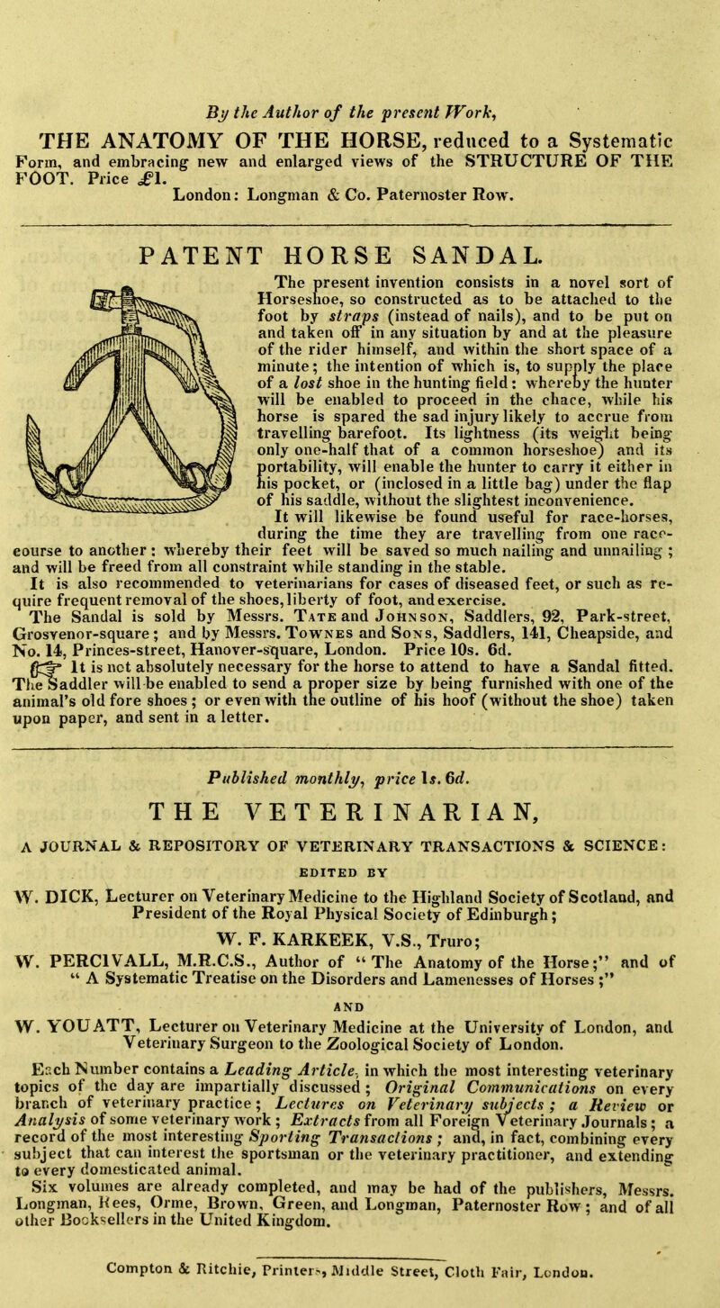 By the Author of the present Work, THE ANATOMY OF THE HORSE, reduced to a Systematic Form, and embracing new and enlarged views of the STRUCTURE OF THE FOOT. Price ^1. London: Longman & Co. Paternoster Row. PATENT HORSE SANDAL. The present invention consists in a novel sort of Horseshoe, so constructed as to be attached to the foot by straps (instead of nails), and to be put on and taken off in any situation by and at the pleasure of the rider himself, and within the short space of a minute; the intention of which is, to supply the place of a lost shoe in the hunting field: whereoy the hunter will be enabled to proceed in the chace, while his horse is spared the sad injury likely to accrue from travelling barefoot. Its lightness (its weigiit being only one-half that of a common horseshoe) and its portability, will enable the hunter to carry it either in his pocket, or (inclosed in a little bag) under the flap of his saddle, without the slightest inconvenience. It will likewise be found useful for race-horses, during the time they are travelling from one race- eourse to another : whereby their feet will be saved so much nailing and unnailing ; and will be freed from all constraint while standing in the stable. It is also recommended to veterinarians for cases of diseased feet, or such as re- quire frequent removal of the shoes, liberty of foot, and exercise. The Sandal is sold by Messrs. Tate and Johnson, Saddlers, 92, Park-street, Grosvenor-square; and by Messrs. Townes and Sons, Saddlers, 141, Cheapside, and No. 14, Princes-street, Hanover-square, London. Price 10s. 6d. It is not absolutely necessary for the horse to attend to have a Sandal fitted. TlieSaddler will be enabled to send a proper size by being furnished with one of the animal's old fore shoes ; or even with the outline of his hoof (without the shoe) taken upon paper, and sent in a letter. Published monthli/, price Is. 6d. THE VETERINARIAN, A JOURNAL & REPOSITORY OF VETERINARY TRANSACTIONS & SCIENCE: EDITED BY W. DICK, Lecturer on Veterinary Medicine to the Highland Society of Scotlaad, and President of the Royal Physical Society of Edinburgh; W. F. KARKEEK, V.S., Truro; W. PERCIVALL, M.R.C.S., Author of The Anatomy of the Horse; and of  A Systematic Treatise on the Disorders and Lamenesses of Horses ; AND W. YOU ATT, Lecturer on Veterinary Medicine at the University of London, and Veterinary Surgeon to the Zoological Society of London. Each Number contains a Leading Article-, in which the most interesting veterinary topics of the day are impartially discussed ; Original Communications on every branch of veterinary practice; Lectures on Veterinary subjects ; a Review or Anali/sis of some veterinary Avork ; Extracts from all Foreign Veterinary Journals; a record of the most interesting Sporting Transactions ; and, in fact, combining every subject that can interest the sportsman or the veterinary practitioner, and extending to every domesticated animal. Six volumes are already completed, and may be had of the publishers, Messrs. Longman, Hees, Orme, Brown, Green, and Longman, Paternoster Row; and of all other Booksellers in the United Kingdom. Compton & Ritchie; Printer-., Muldle Street, Cloth Fair, London.