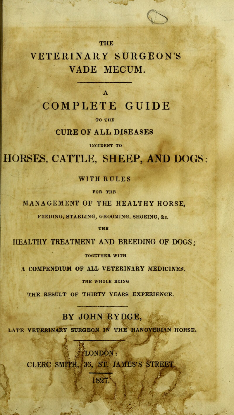 THE VETERINARY SURGEON'S VADE MECUM. A COMPLETE GUIDE TO THE CURE OF ALL DISEASES INCIDENT TO HORSES, CATTLE, SHEEP, AND DOGS WITH RULES FOR THE MANAGEMENT OF THE HEALTHY HORSE, FEEDING, STABLING, GROOMING, SHOEING, &c. THE HEALTHY TREATMENT AND BREEDING OF DOGS; TOGETHER WITH A COMPENDIUM OF ALL VETERINARY MEDICINES. THE WFfOLE BEING THE RESULT OF THIRTY YEARS EXPERIENCE. BY JOHN ^YDGE, . , LATE VETERINAJIY SURGEON IN THE HANOVERIAN HORSE. 3 J|L0ND0N: CLERC SMi|rf,|36, ST. JAMES'S §TRE^