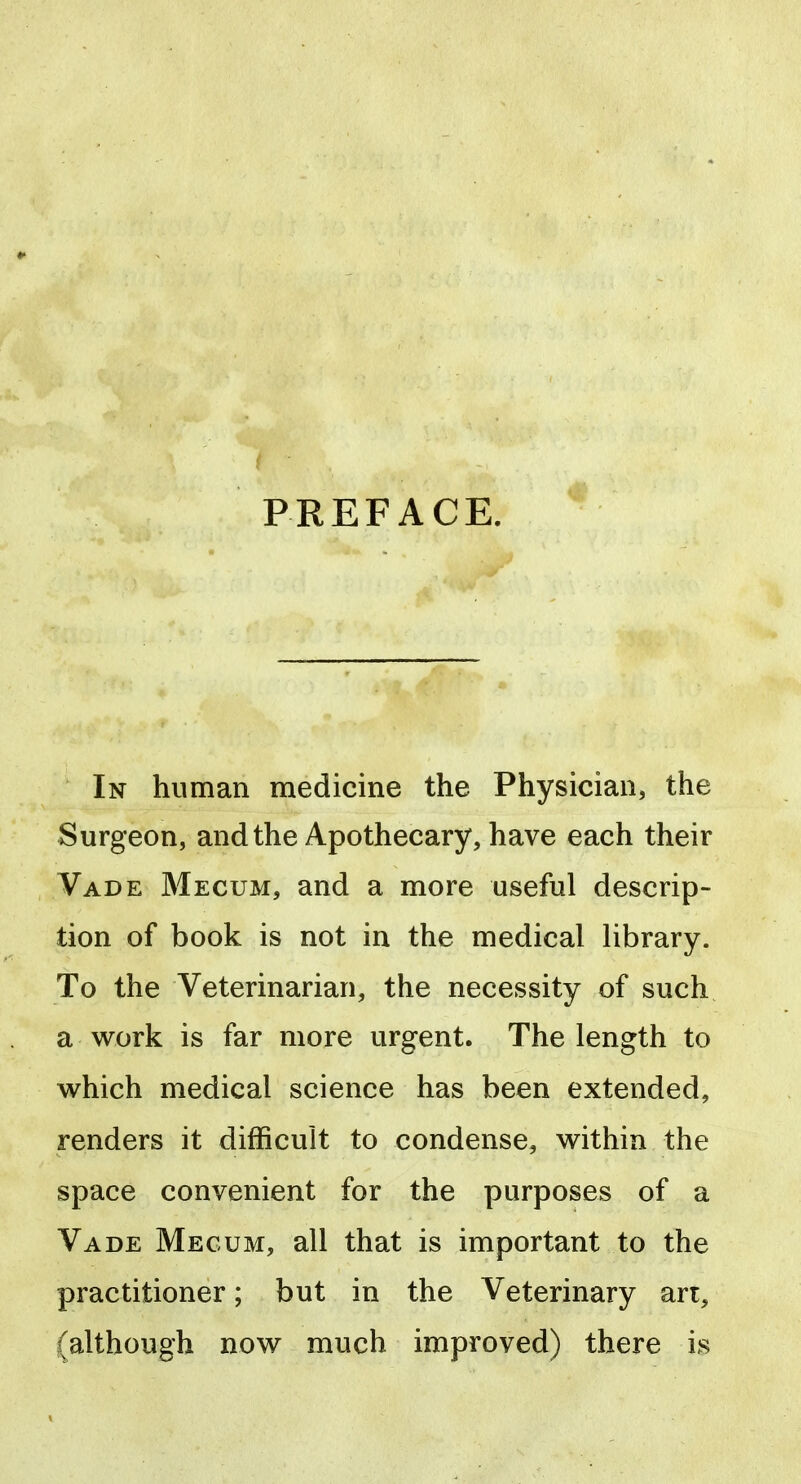 PREFACE. In human medicine the Physician, the Surgeon, and the Apothecary, have each their Vade Mecum, and a more useful descrip- tion of book is not in the medical library. To the Veterinarian, the necessity of such a work is far more urgent. The length to which medical science has been extended, renders it difficult to condense, within the space convenient for the purposes of a Vade Megum, all that is important to the practitioner; but in the Veterinary an, (although now much improved) there is