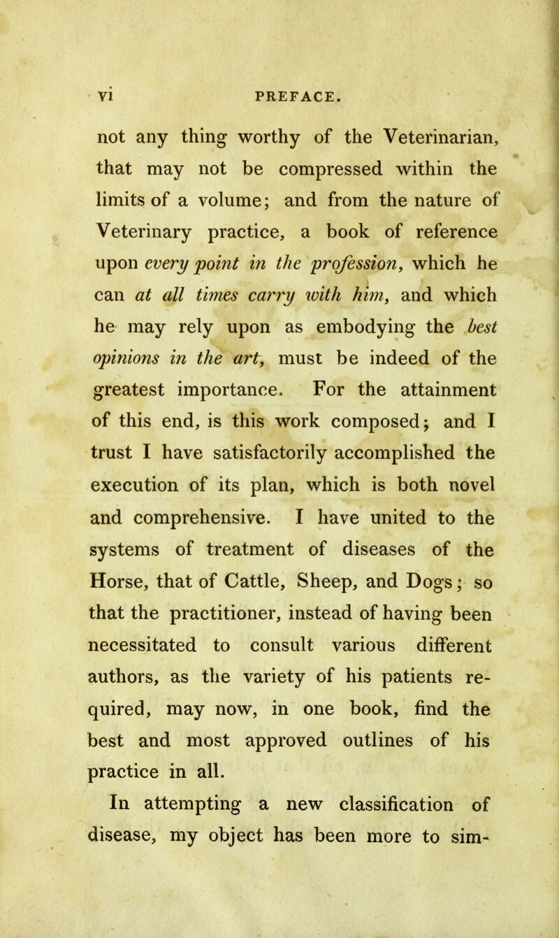 not any thing worthy of the Veterinarian, that may not be compressed within the limits of a volume; and from the nature of Veterinary practice, a book of reference upon every point in the profession, which he can at all times carry ivith him, and which he may rely upon as embodying the best opinions in the art, must be indeed of the greatest importance. For the attainment of this end, is this work composed; and I trust I have satisfactorily accomplished the execution of its plan, which is both novel and comprehensive. I have united to the systems of treatment of diseases of the Horse, that of Cattle, Sheep, and Dogs; so that the practitioner, instead of having been necessitated to consult various different authors, as the variety of his patients re- quired, may now, in one book, find the best and most approved outlines of his practice in all. In attempting a new classification of disease, my object has been more to sim-